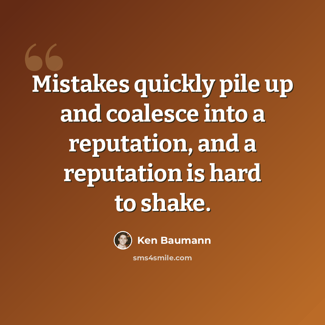 “Mistakes quickly pile up and coalesce into a reputation, and a reputation is hard to shake.” quote by Ken Baumann