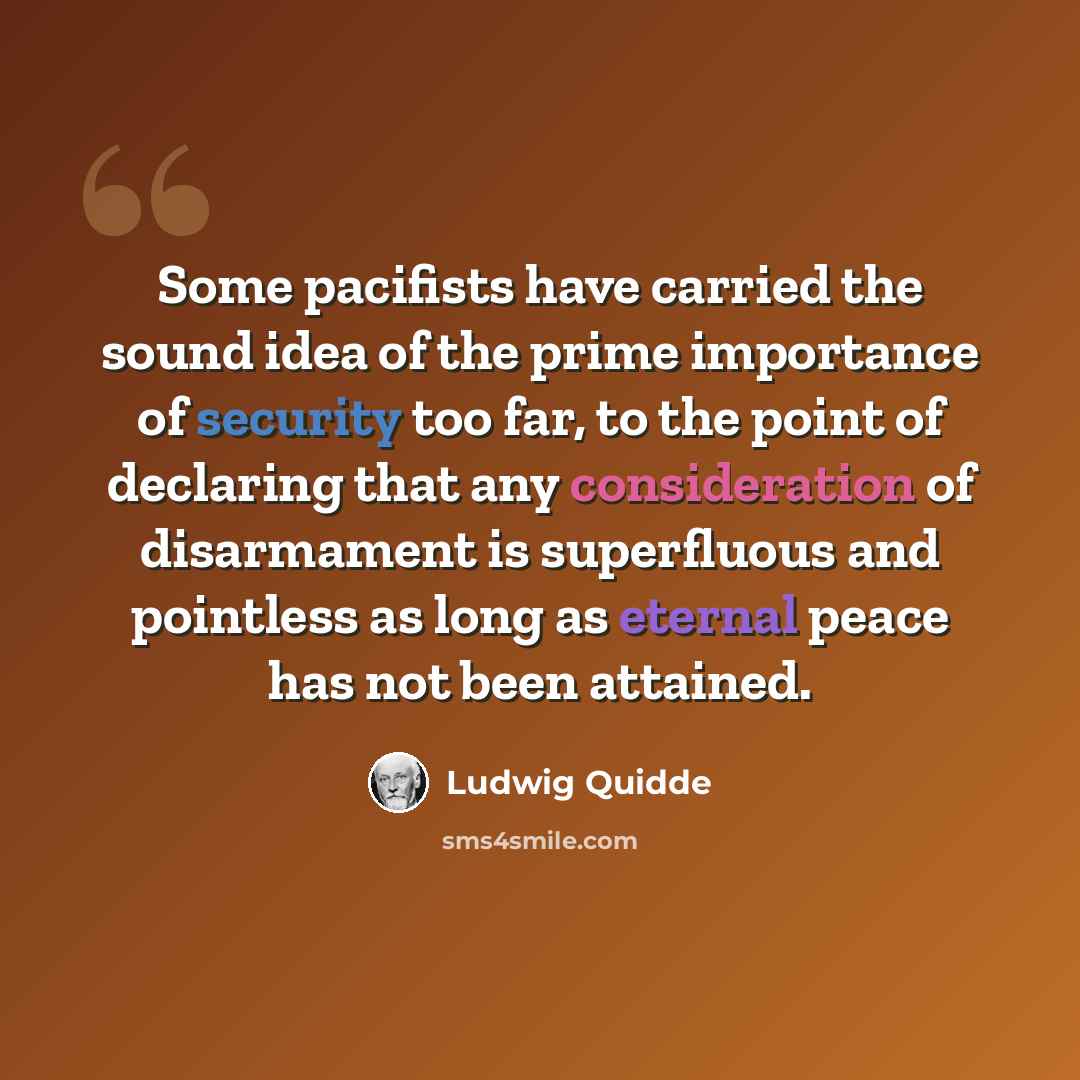 “Some pacifists have carried the sound idea of the prime importance of security too far, to the point of declaring that any consideration of disarmament is superfluous and pointless as long as eternal peace has not been attained.” quote by Ludwig Quidde