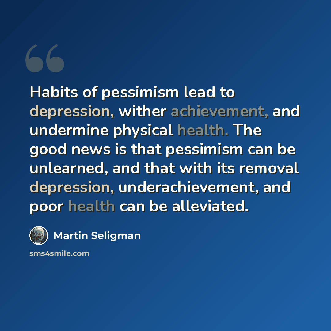 “Habits of pessimism lead to depression, wither achievement, and undermine physical health. The good news is that pessimism can be unlearned, and that with its removal depression, underachievement, and poor health can be alleviated.” quote by Martin Seligman