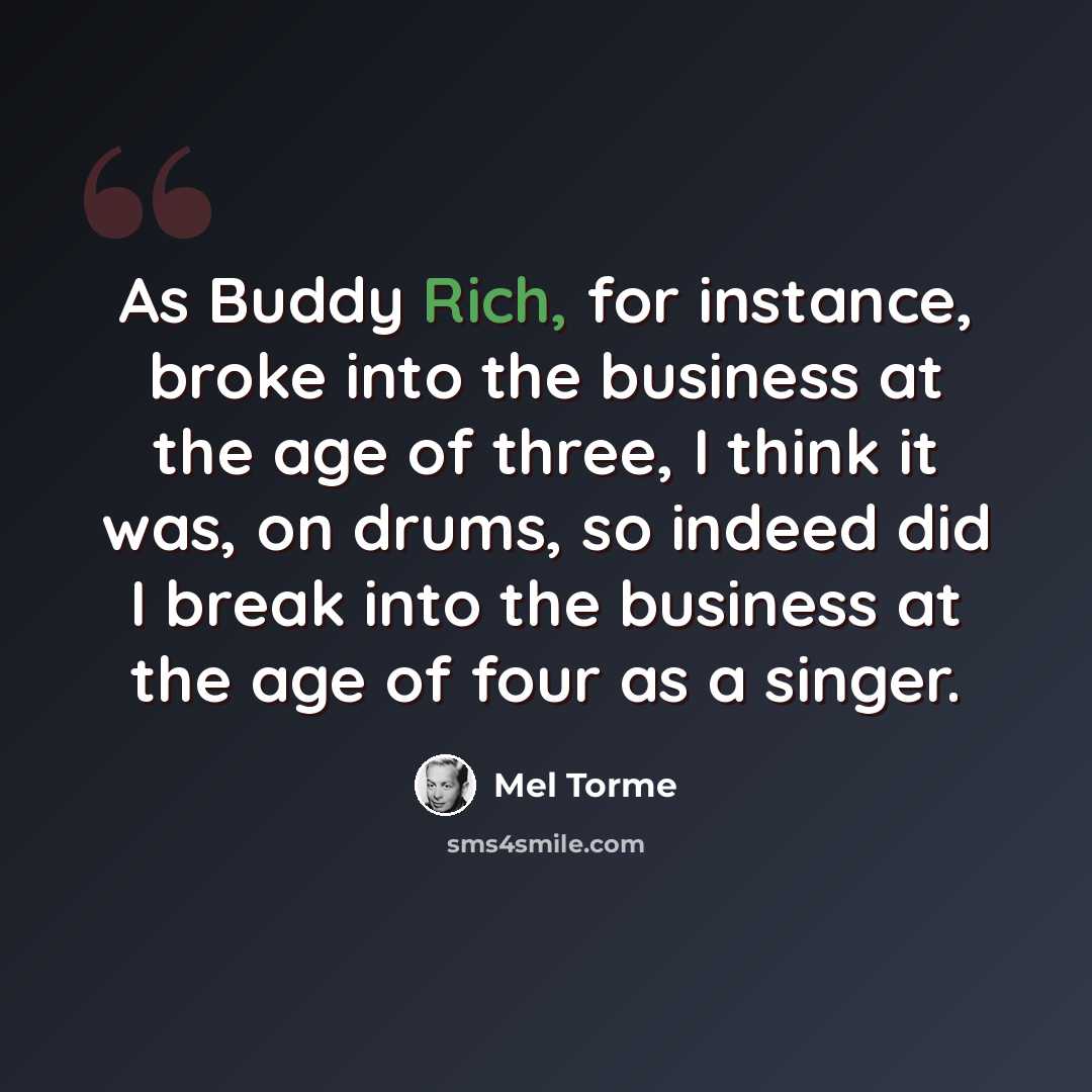 “As Buddy Rich, for instance, broke into the business at the age of three, I think it was, on drums, so indeed did I break into the business at the age of four as a singer.” quote by Mel Torme