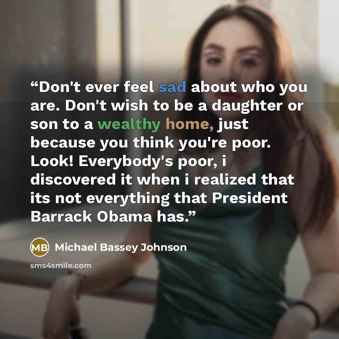 “Don't ever feel sad about who you are. Don't wish to be a daughter or son to a wealthy home, just because you think you're poor. Look! Everybody's poor, i discovered it when i realized that its not everything that President Barrack Obama has.” quote by Michael Bassey Johnson