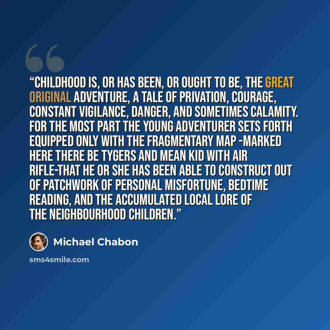 “Childhood is, or has been, or ought to be, the great original adventure, a tale of privation, courage, constant vigilance, danger, and sometimes calamity. For the most part the young adventurer sets forth equipped only with the fragmentary map -marked HERE THERE BE TYGERS and MEAN KID WITH AIR…” quote by Michael Chabon