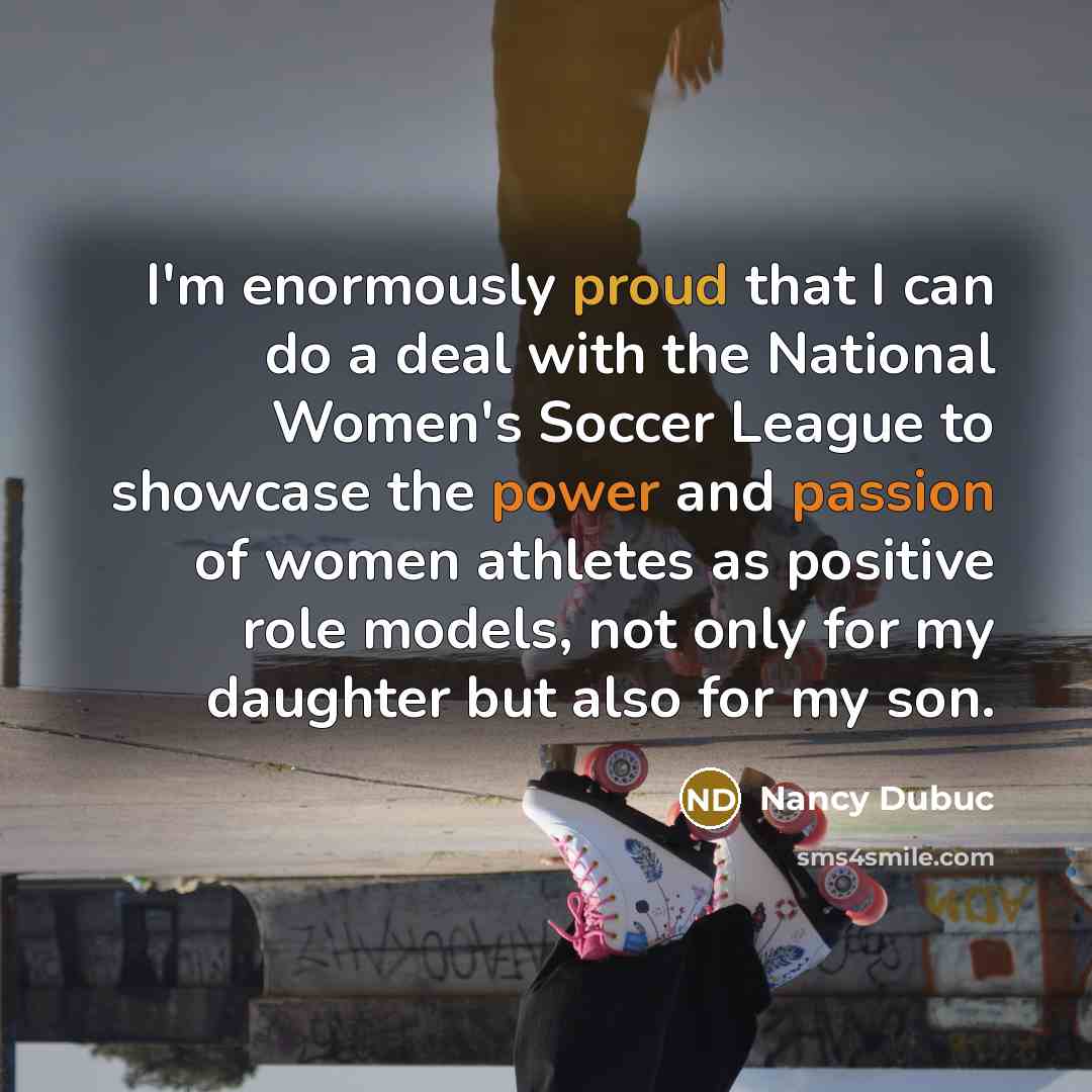 “I'm enormously proud that I can do a deal with the National Women's Soccer League to showcase the power and passion of women athletes as positive role models, not only for my daughter but also for my son.” quote by Nancy Dubuc