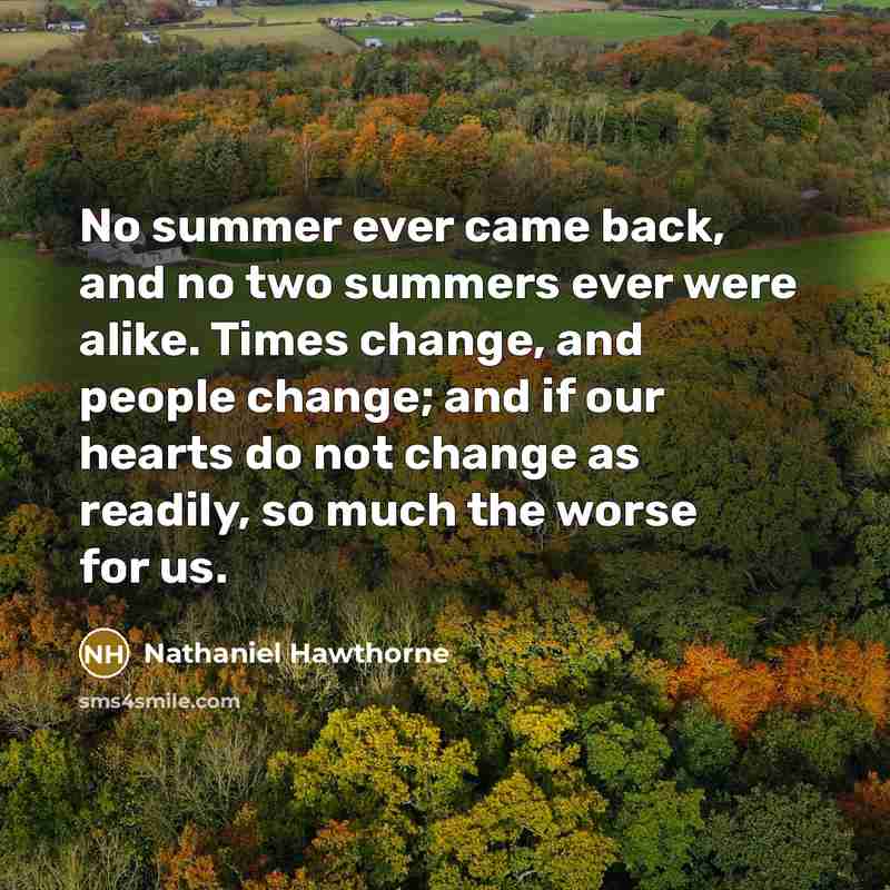 “No summer ever came back, and no two summers ever were alike. Times change, and people change; and if our hearts do not change as readily, so much the worse for us.” quote by Nathaniel Hawthorne