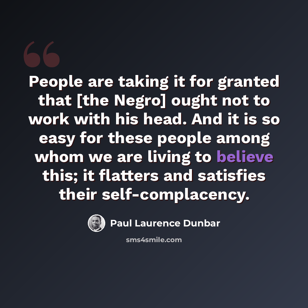 “People are taking it for granted that [the Negro] ought not to work with his head. And it is so easy for these people among whom we are living to believe this; it flatters and satisfies their self-complacency.” quote by Paul Laurence Dunbar
