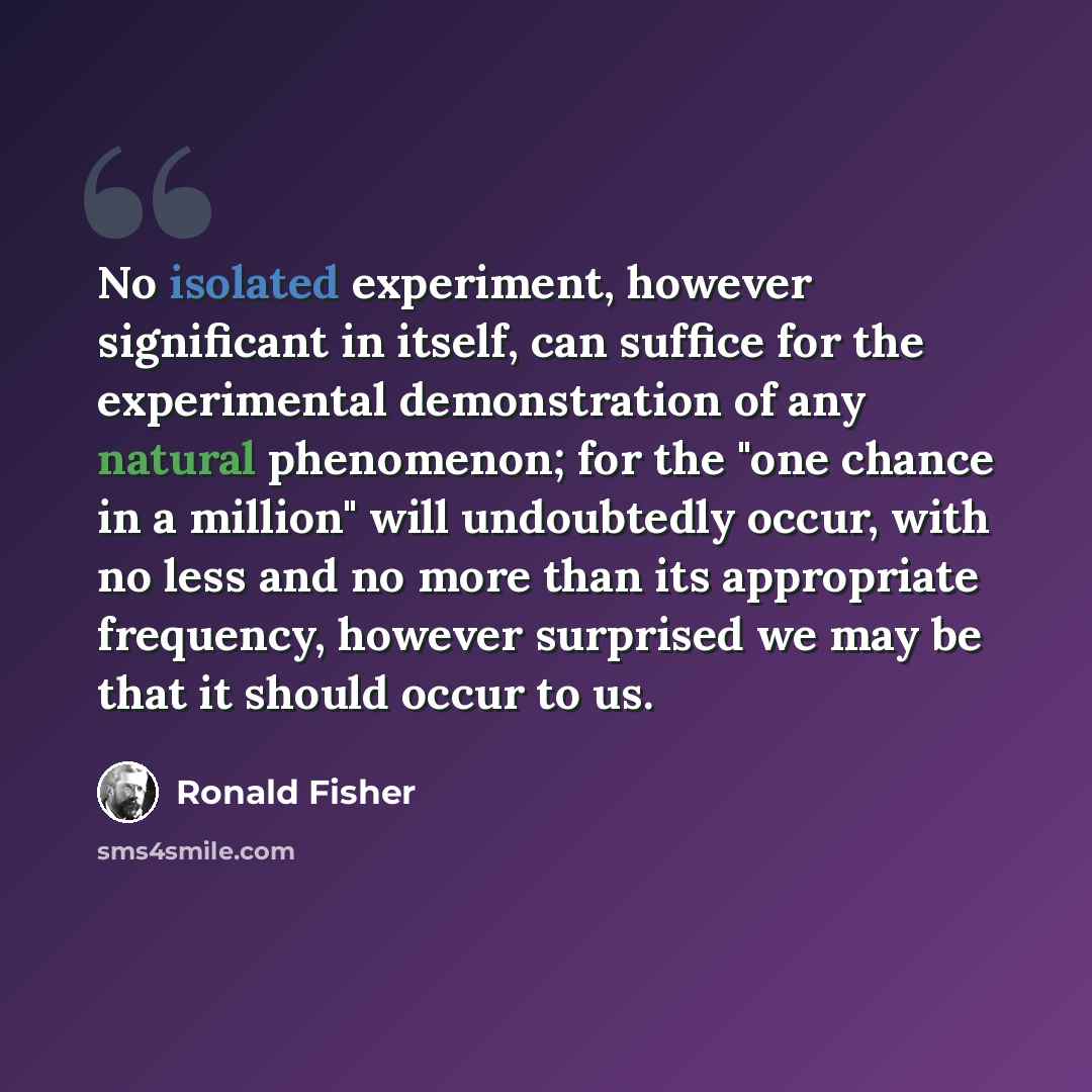 “No isolated experiment, however significant in itself, can suffice for the experimental demonstration of any natural phenomenon; for the "one chance in a million" will undoubtedly occur, with no less and no more than its appropriate frequency, however surprised we may be that it should occur to us.” quote by Ronald Fisher