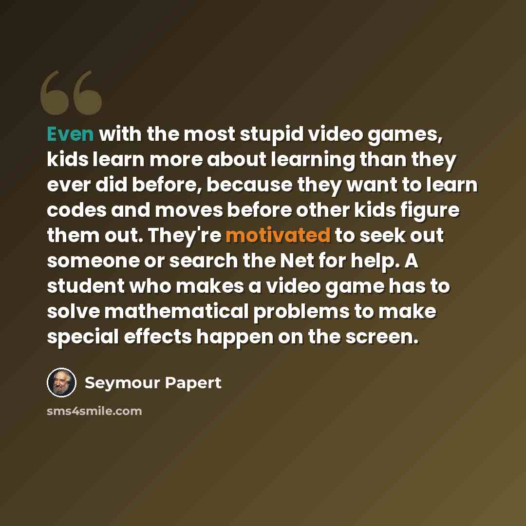 “Even with the most stupid video games, kids learn more about learning than they ever did before, because they want to learn codes and moves before other kids figure them out. They're motivated to seek out someone or search the Net for help. A student who makes a video game has to solve…” quote by Seymour Papert
