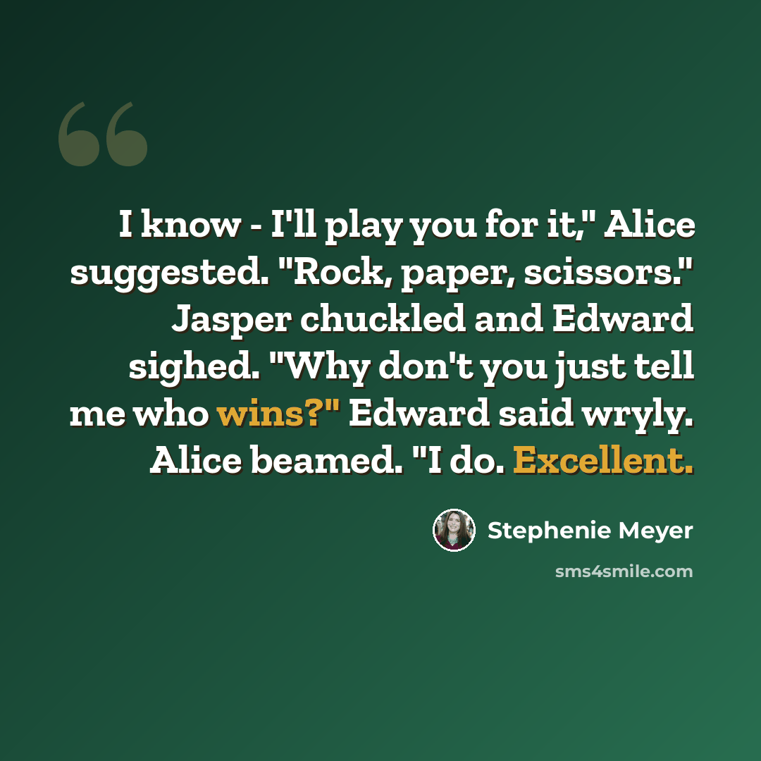 “I know - I'll play you for it," Alice suggested. "Rock, paper, scissors." Jasper chuckled and Edward sighed. "Why don't you just tell me who wins?" Edward said wryly. Alice beamed. "I do. Excellent.” quote by Stephenie Meyer