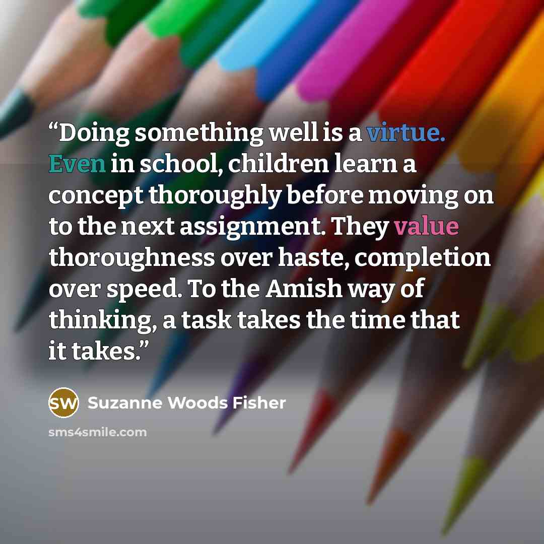 “Doing something well is a virtue. Even in school, children learn a concept thoroughly before moving on to the next assignment. They value thoroughness over haste, completion over speed. To the Amish way of thinking, a task takes the time that it takes.” quote by Suzanne Woods Fisher