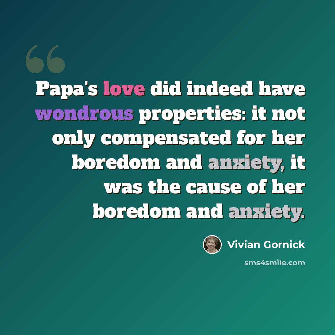 “Papa's love did indeed have wondrous properties: it not only compensated for her boredom and anxiety, it was the cause of her boredom and anxiety.” quote by Vivian Gornick