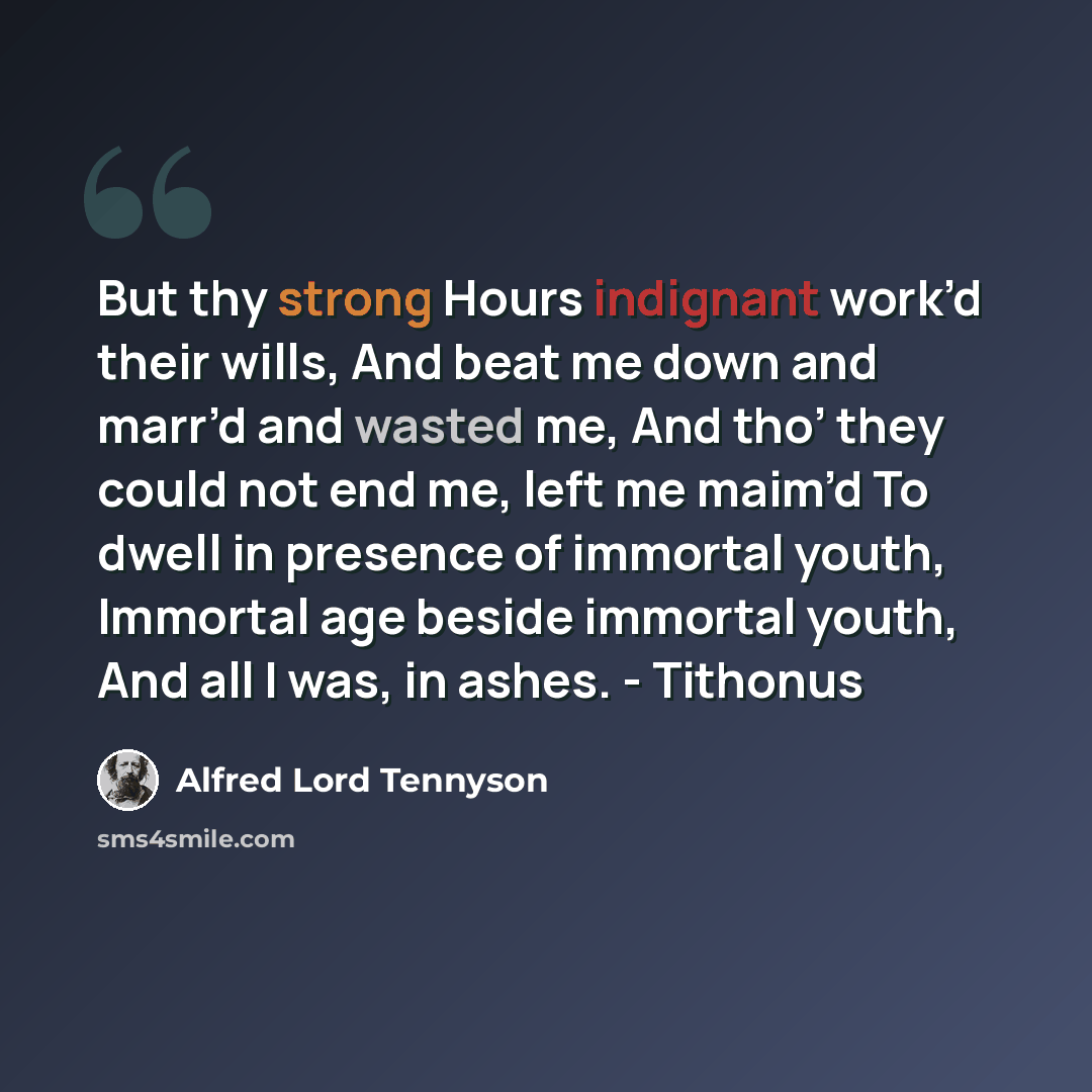 “But thy strong Hours indignant work’d their wills, And beat me down and marr’d and wasted me, And tho’ they could not end me, left me maim’d To dwell in presence of immortal youth, Immortal age beside immortal youth, And all I was, in ashes. - Tithonus” quote by Alfred Lord Tennyson