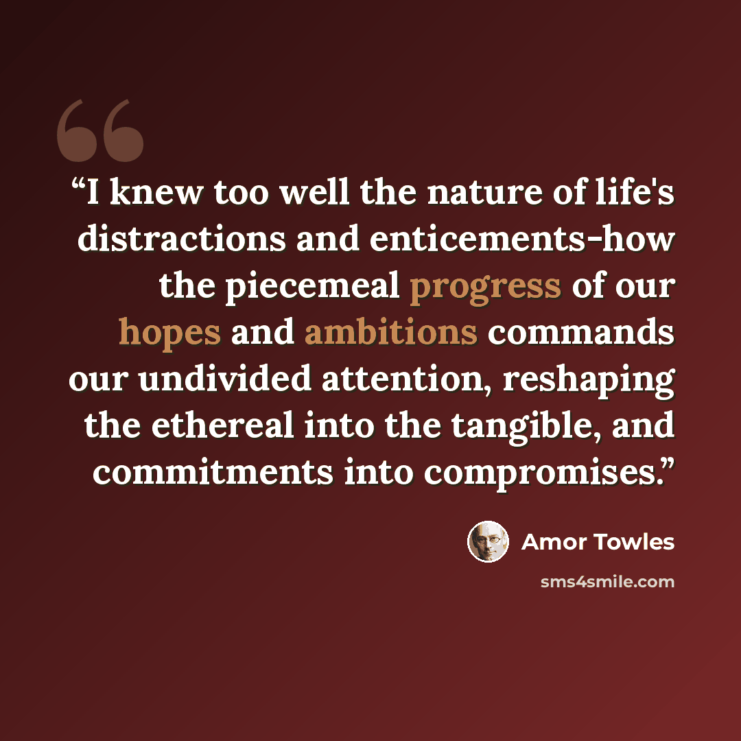 “I knew too well the nature of life's distractions and enticements-how the piecemeal progress of our hopes and ambitions commands our undivided attention, reshaping the ethereal into the tangible, and commitments into compromises.” quote by Amor Towles