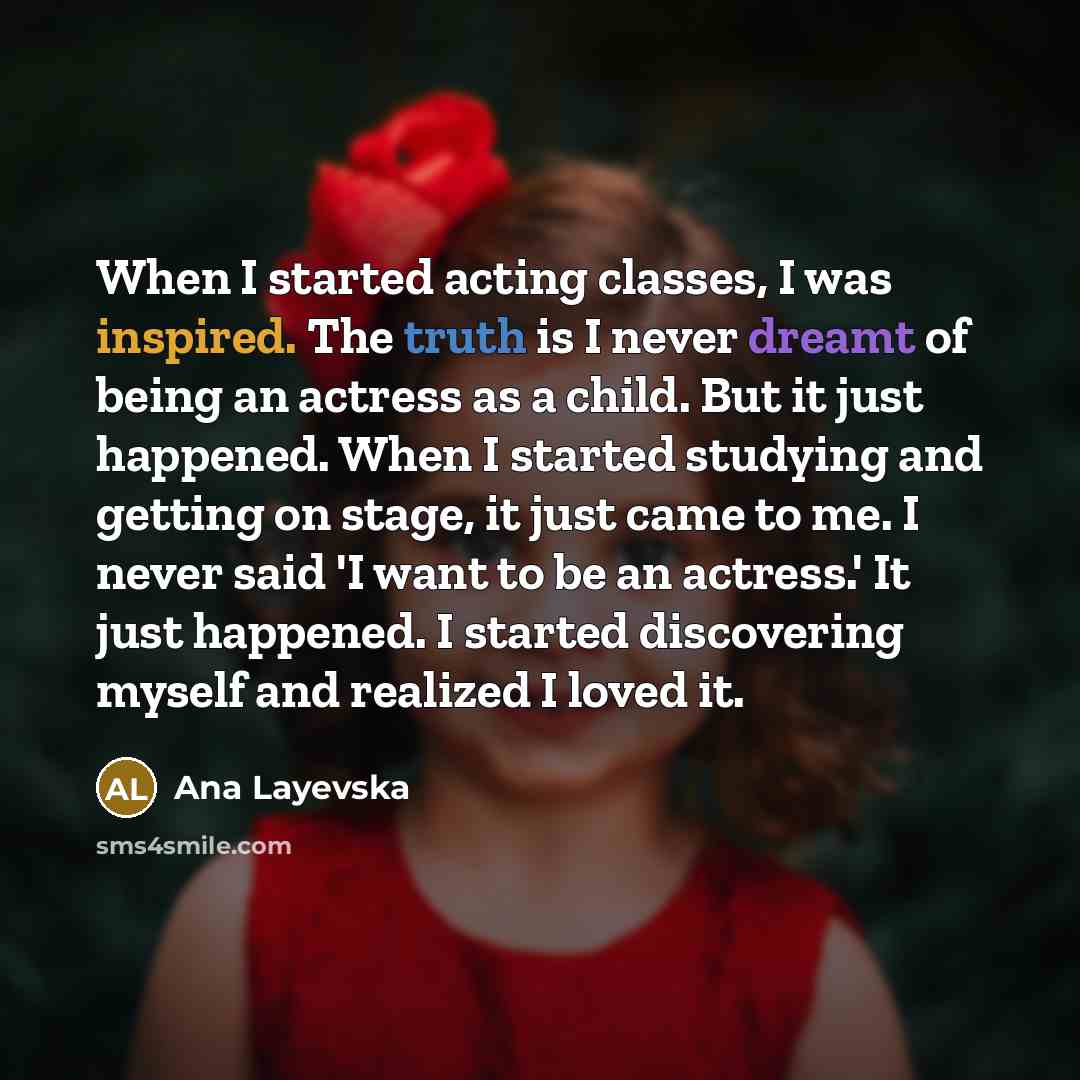 “When I started acting classes, I was inspired. The truth is I never dreamt of being an actress as a child. But it just happened. When I started studying and getting on stage, it just came to me. I never said 'I want to be an actress.' It just happened. I started discovering myself and realized I…” quote by Ana Layevska