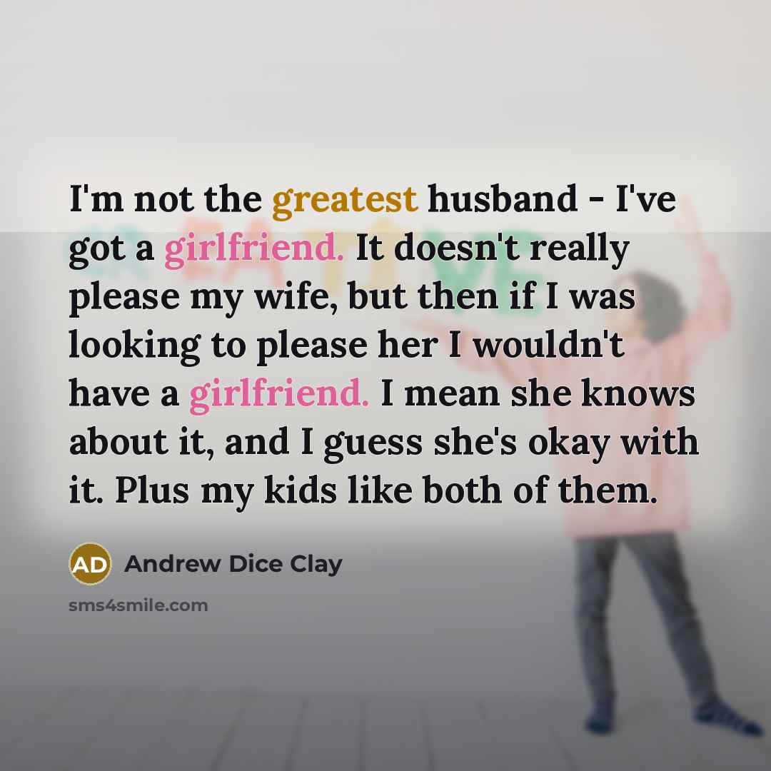 “I'm not the greatest husband - I've got a girlfriend. It doesn't really please my wife, but then if I was looking to please her I wouldn't have a girlfriend. I mean she knows about it, and I guess she's okay with it. Plus my kids like both of them.” quote by Andrew Dice Clay