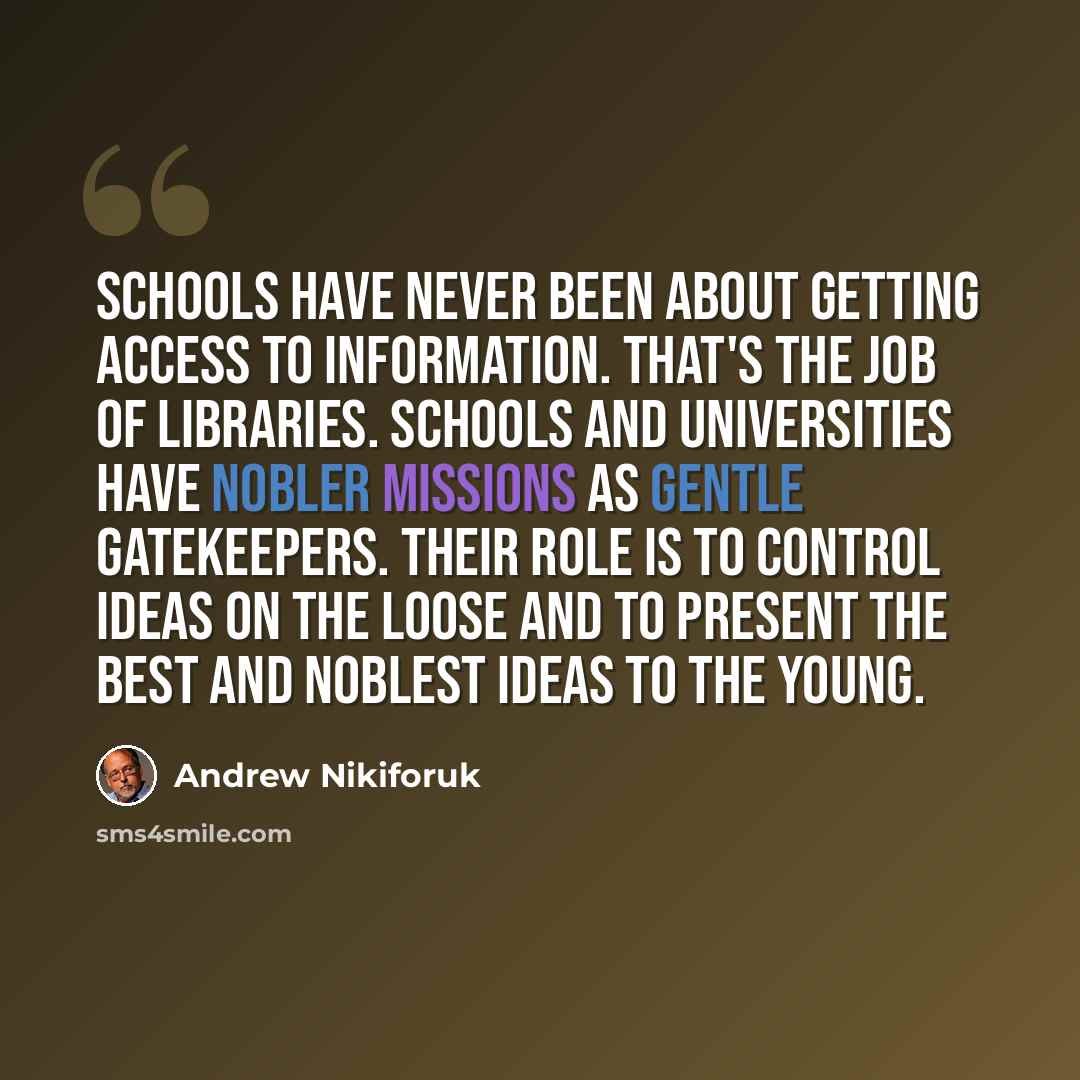“Schools have never been about getting access to information. That's the job of libraries. Schools and universities have nobler missions as gentle gatekeepers. Their role is to control ideas on the loose and to present the best and noblest ideas to the young.” quote by Andrew Nikiforuk