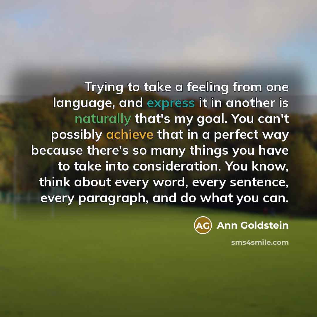 “Trying to take a feeling from one language, and express it in another is naturally that's my goal. You can't possibly achieve that in a perfect way because there's so many things you have to take into consideration. You know, think about every word, every sentence, every paragraph, and do what you…” quote by Ann Goldstein