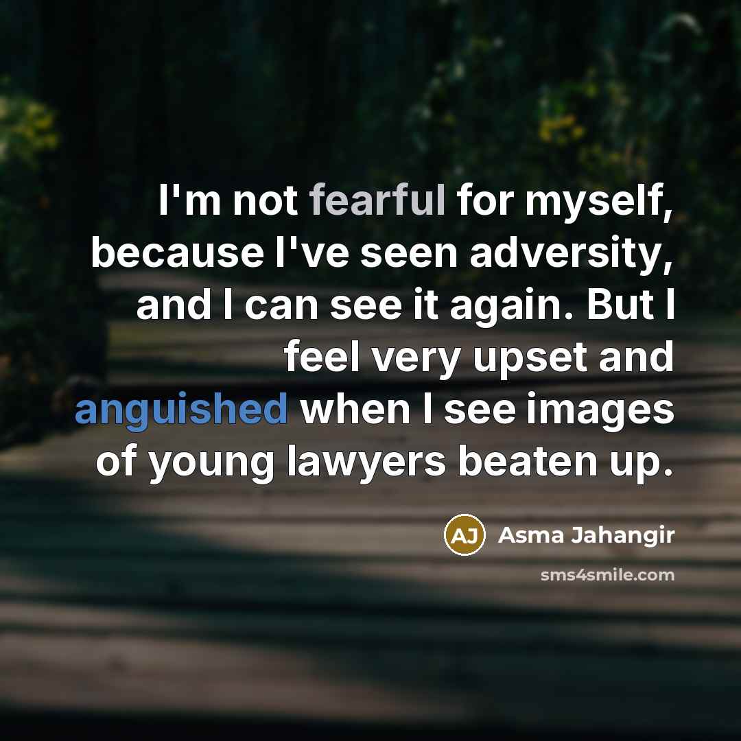 “I'm not fearful for myself, because I've seen adversity, and I can see it again. But I feel very upset and anguished when I see images of young lawyers beaten up.” quote by Asma Jahangir