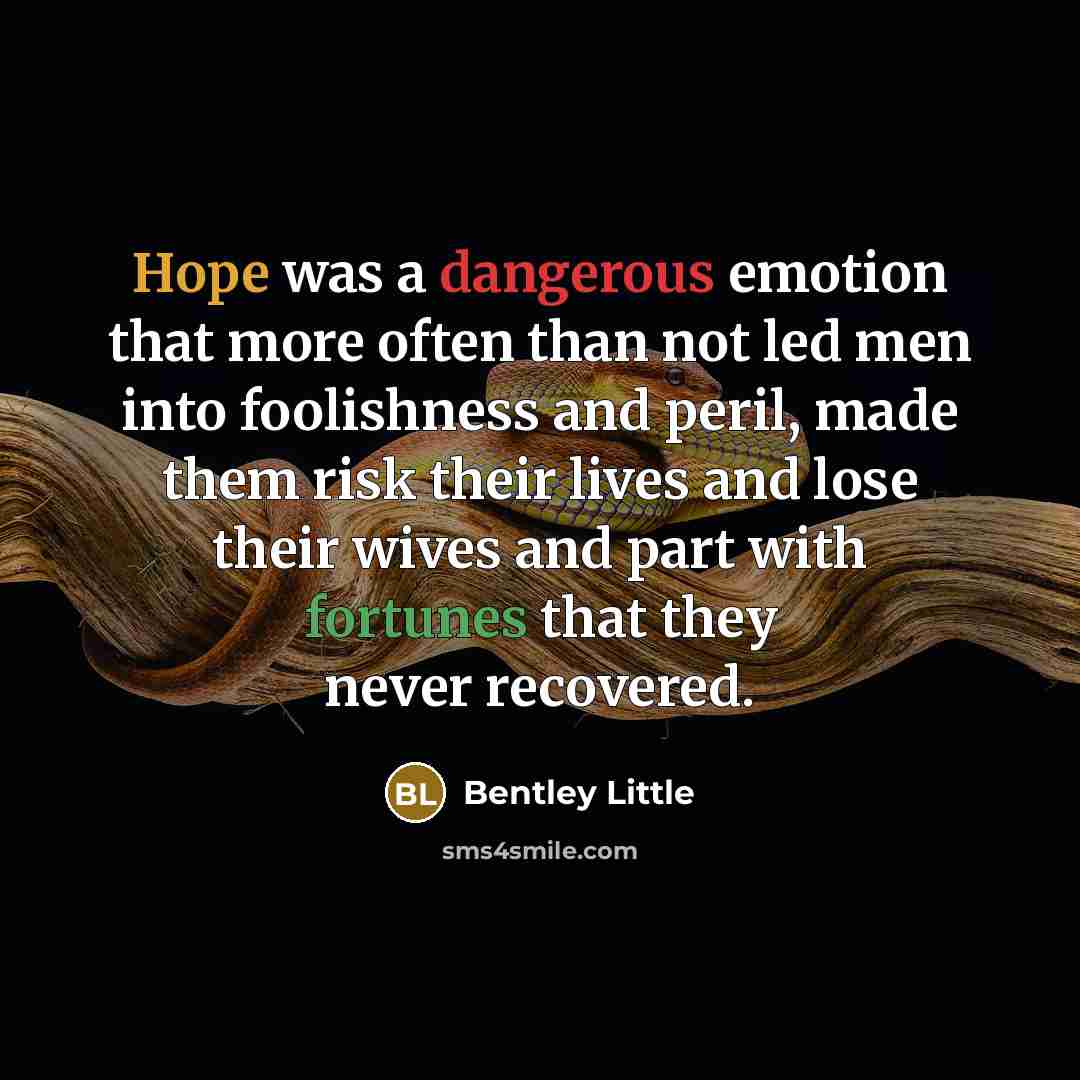 “Hope was a dangerous emotion that more often than not led men into foolishness and peril, made them risk their lives and lose their wives and part with fortunes that they never recovered.” quote by BENTLEY LITTLE