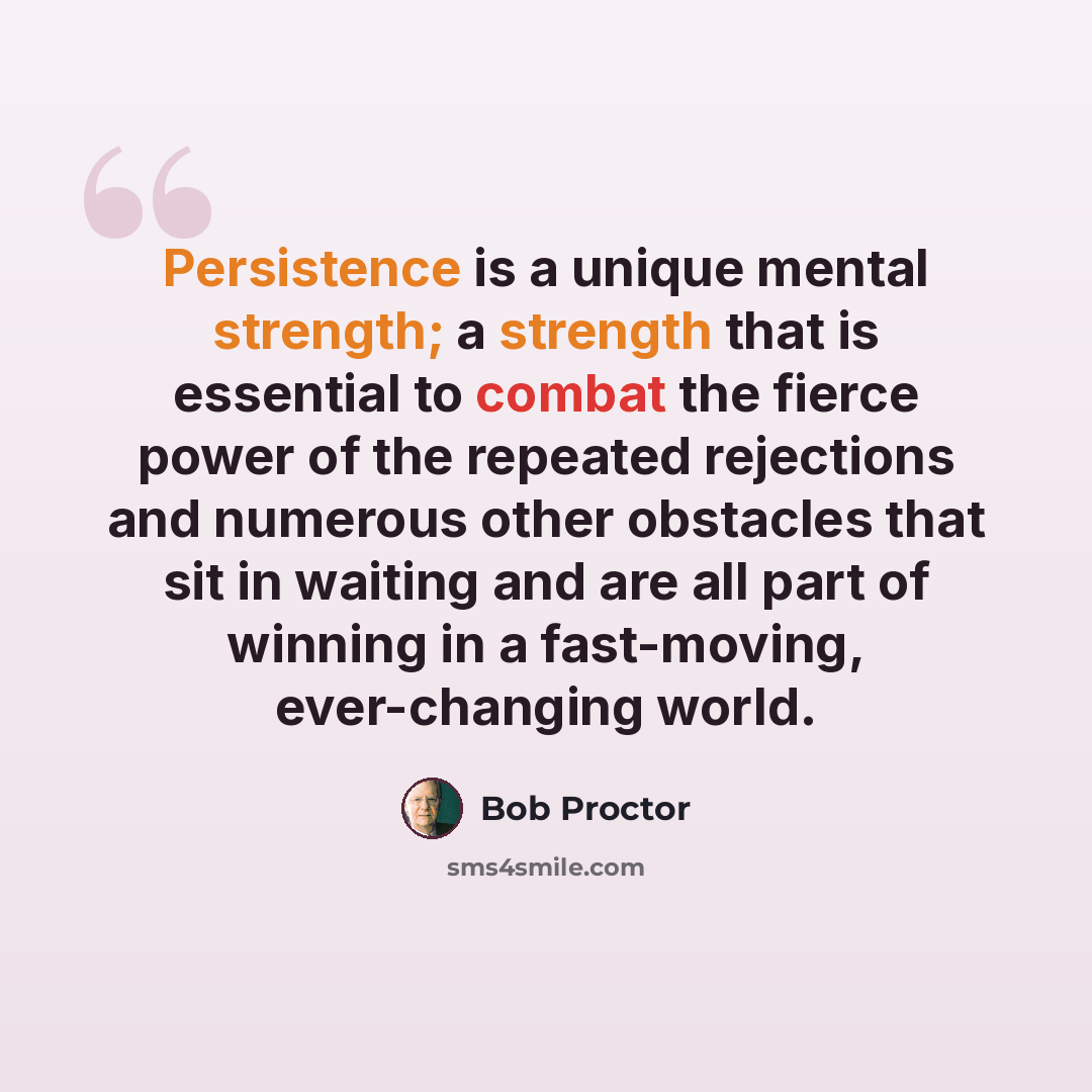 “Persistence is a unique mental strength; a strength that is essential to combat the fierce power of the repeated rejections and numerous other obstacles that sit in waiting and are all part of winning in a fast-moving, ever-changing world.” quote by Bob Proctor