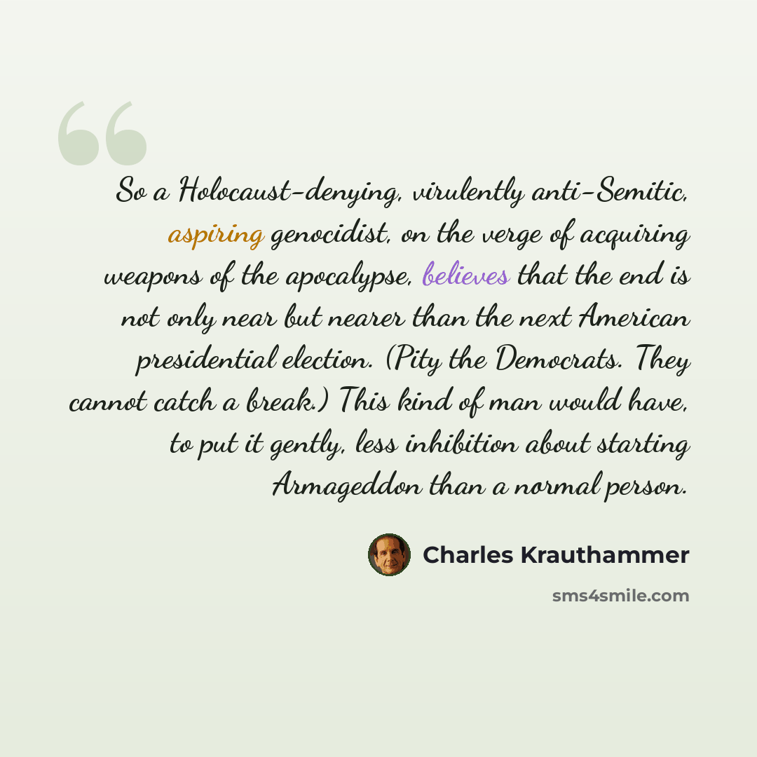 “So a Holocaust-denying, virulently anti-Semitic, aspiring genocidist, on the verge of acquiring weapons of the apocalypse, believes that the end is not only near but nearer than the next American presidential election. (Pity the Democrats. They cannot catch a break.) This kind of man would have…” quote by Charles Krauthammer