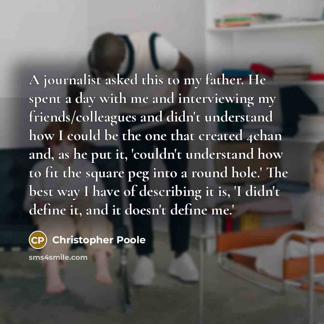 “A journalist asked this to my father. He spent a day with me and interviewing my friends/colleagues and didn't understand how I could be the one that created 4chan and, as he put it, 'couldn't understand how to fit the square peg into a round hole.' The best way I have of describing it is, 'I…” quote by Christopher Poole