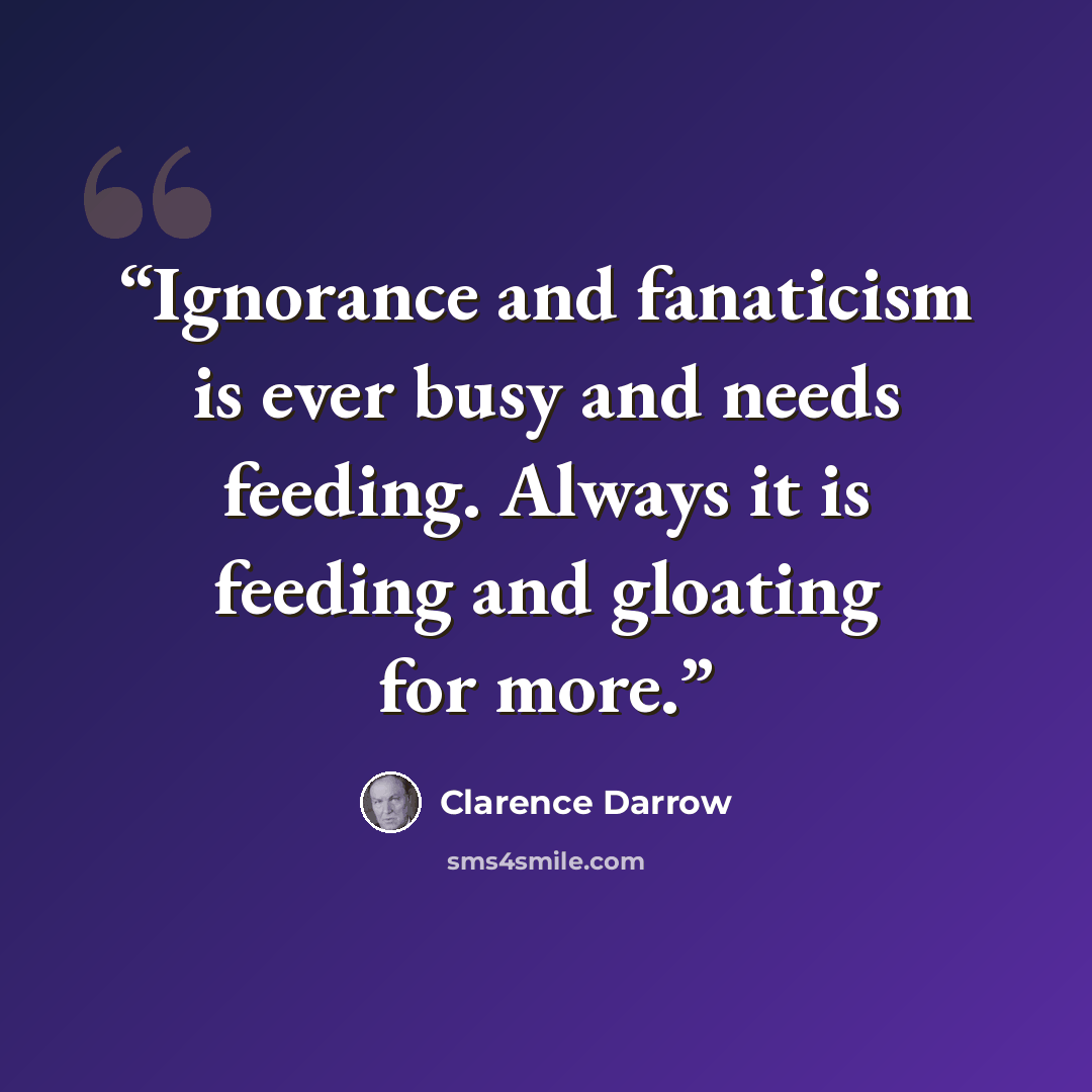 “Ignorance and fanaticism is ever busy and needs feeding. Always it is feeding and gloating for more.” quote by Clarence Darrow