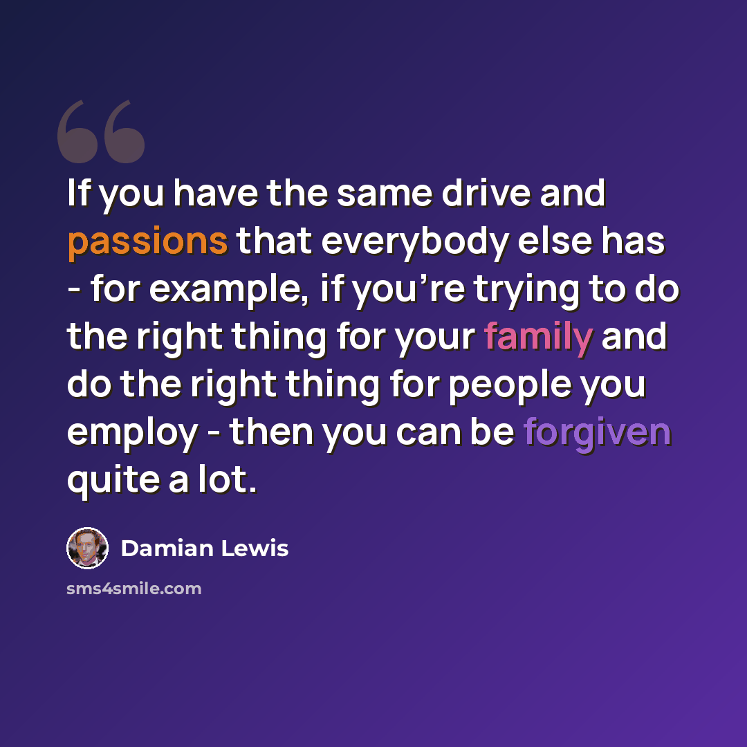 “If you have the same drive and passions that everybody else has - for example, if you're trying to do the right thing for your family and do the right thing for people you employ - then you can be forgiven quite a lot.” quote by Damian Lewis
