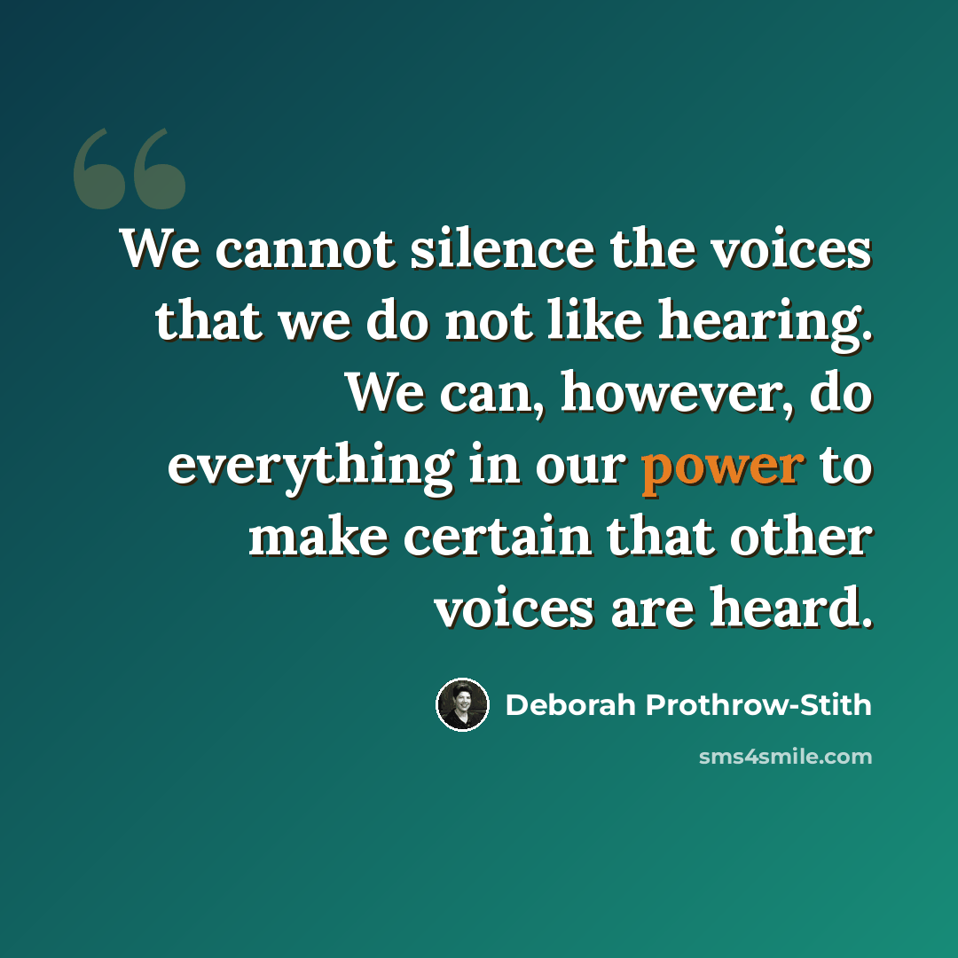 “We cannot silence the voices that we do not like hearing. We can, however, do everything in our power to make certain that other voices are heard.” quote by Deborah Prothrow-Stith