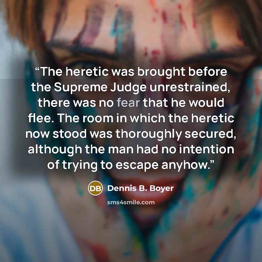“The heretic was brought before the Supreme Judge unrestrained, there was no fear that he would flee. The room in which the heretic now stood was thoroughly secured, although the man had no intention of trying to escape anyhow.” quote by Dennis B. Boyer
