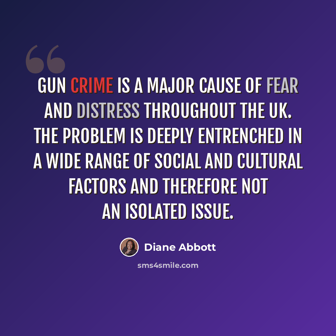 “Gun crime is a major cause of fear and distress throughout the UK. The problem is deeply entrenched in a wide range of social and cultural factors and therefore not an isolated issue.” quote by Diane Abbott