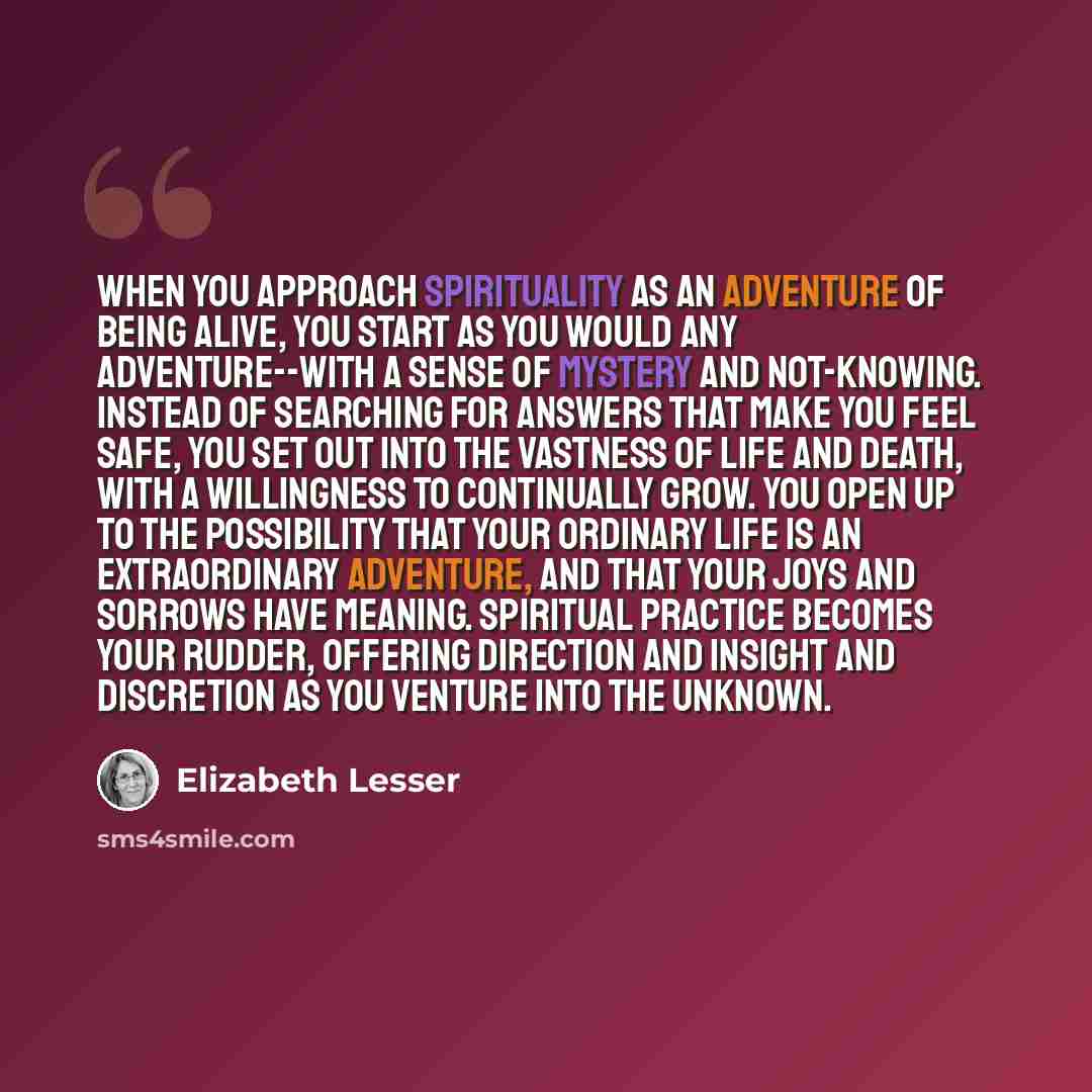 “When you approach spirituality as an adventure of being alive, you start as you would any adventure--with a sense of mystery and not-knowing. Instead of searching for answers that make you feel safe, you set out into the vastness of life and death, with a willingness to continually grow. You open…” quote by Elizabeth Lesser