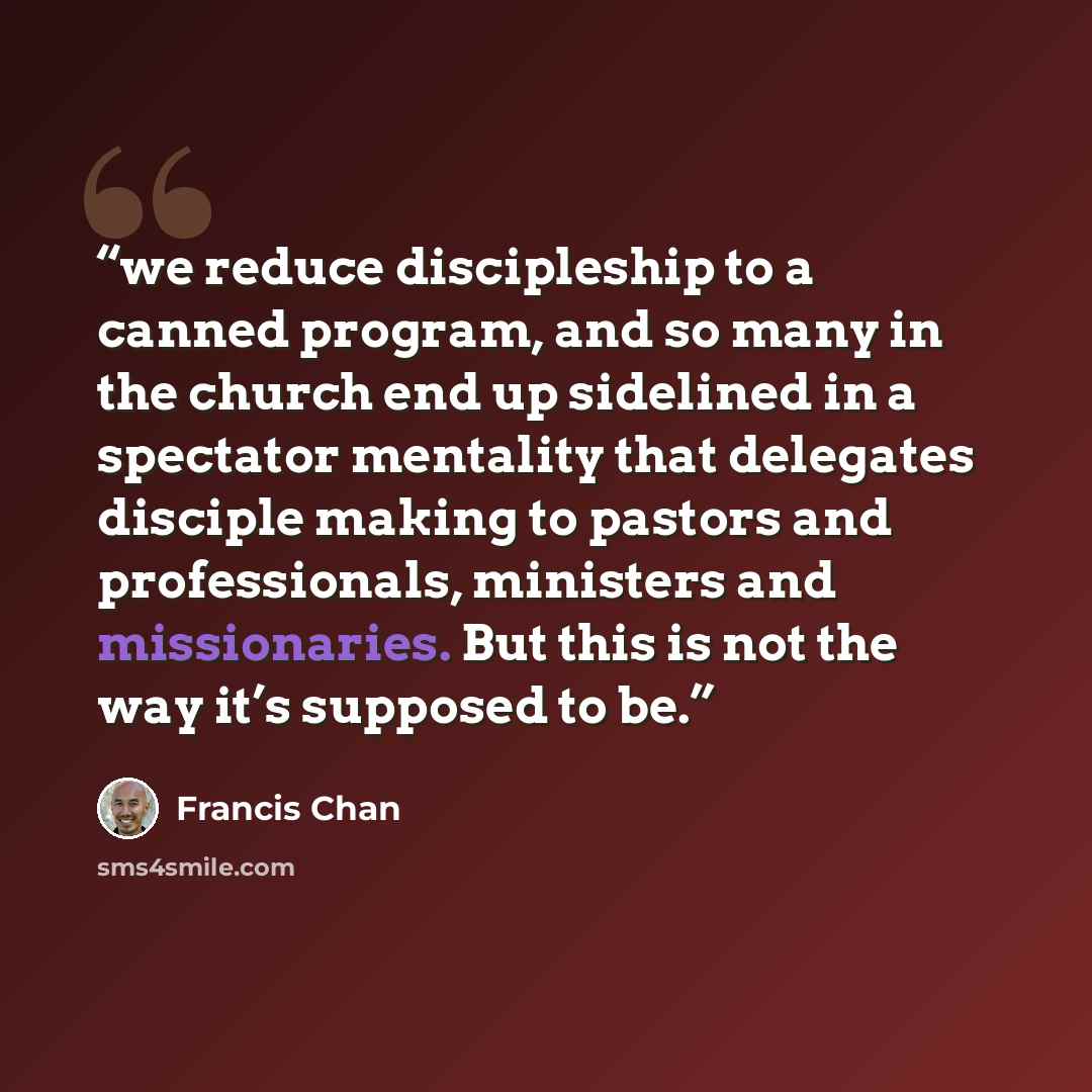 “we reduce discipleship to a canned program, and so many in the church end up sidelined in a spectator mentality that delegates disciple making to pastors and professionals, ministers and missionaries. But this is not the way it’s supposed to be.” quote by Francis Chan