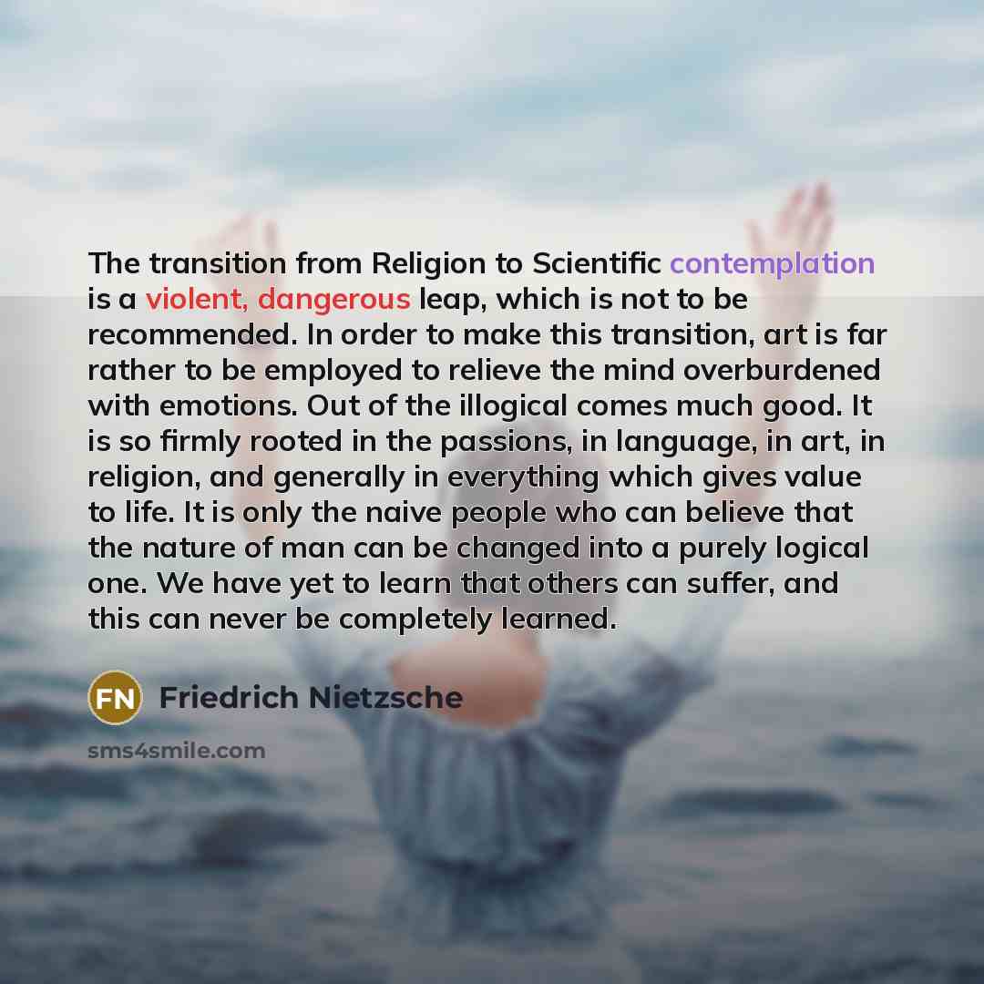 “The transition from Religion to Scientific contemplation is a violent, dangerous leap, which is not to be recommended. In order to make this transition, art is far rather to be employed to relieve the mind overburdened with emotions. Out of the illogical comes much good. It is so firmly rooted in…” quote by Friedrich Nietzsche