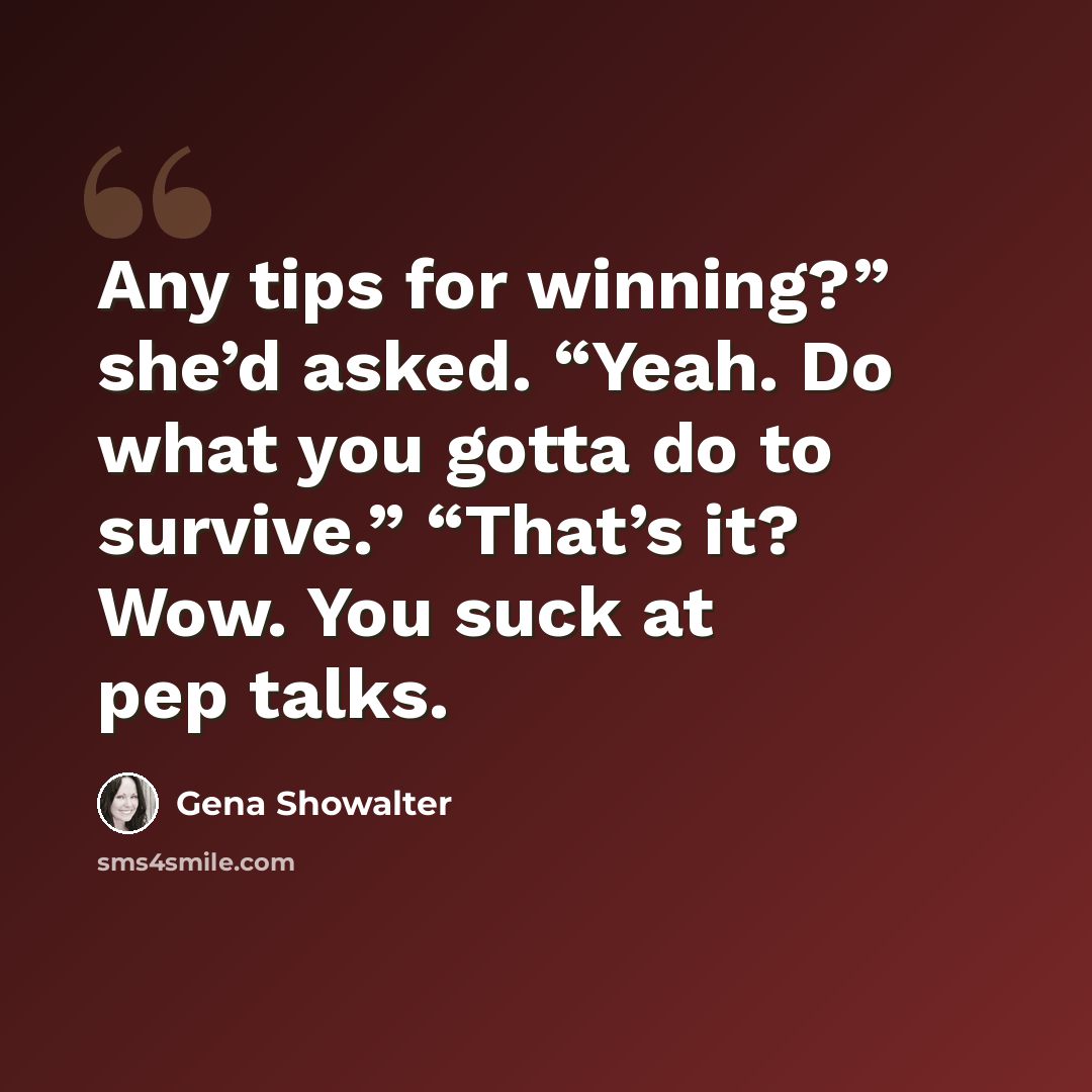 “Any tips for winning?” she’d asked. “Yeah. Do what you gotta do to survive.” “That’s it? Wow. You suck at pep talks.” quote by Gena Showalter