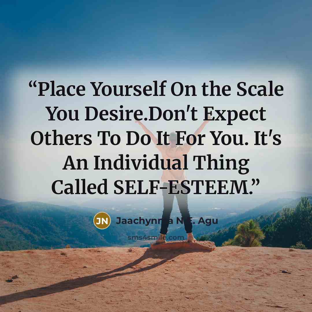 “Place Yourself On the Scale You Desire.Don't Expect Others To Do It For You. It's An Individual Thing Called SELF-ESTEEM.” quote by Jaachynma N.E. Agu