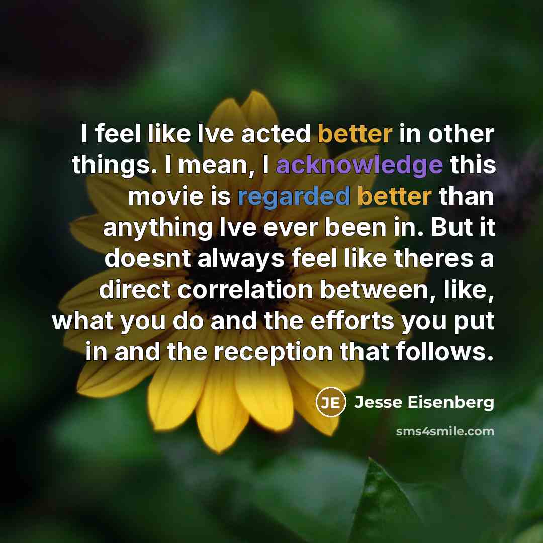 “I feel like Ive acted better in other things. I mean, I acknowledge this movie is regarded better than anything Ive ever been in. But it doesnt always feel like theres a direct correlation between, like, what you do and the efforts you put in and the reception that follows.” quote by Jesse Eisenberg