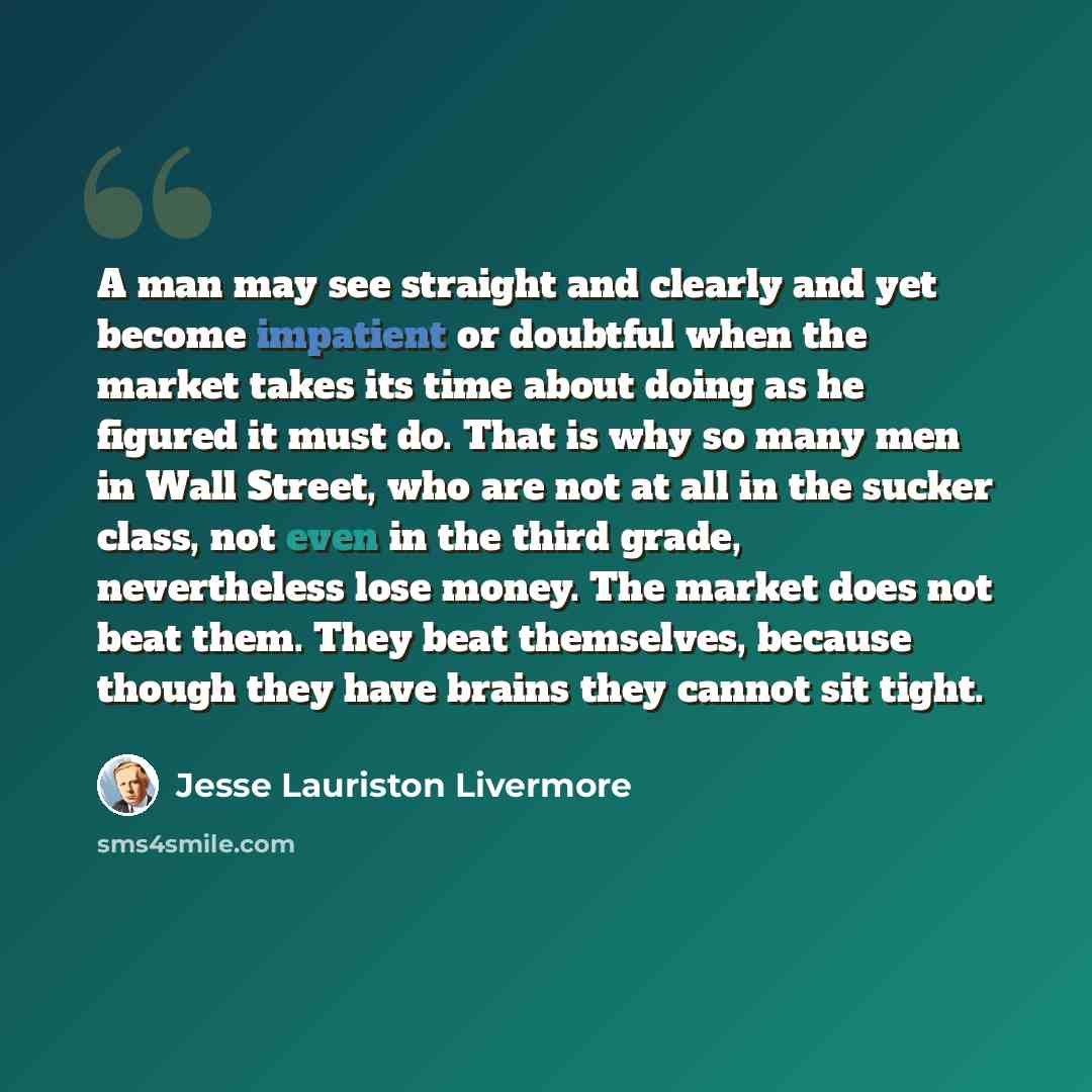 “A man may see straight and clearly and yet become impatient or doubtful when the market takes its time about doing as he figured it must do. That is why so many men in Wall Street, who are not at all in the sucker class, not even in the third grade, nevertheless lose money. The market does not…” quote by Jesse Lauriston Livermore
