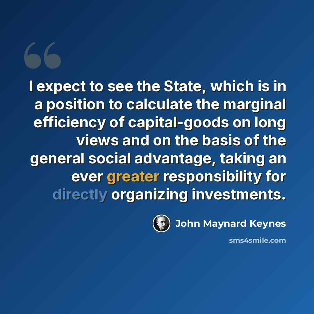 “I expect to see the State, which is in a position to calculate the marginal efficiency of capital-goods on long views and on the basis of the general social advantage, taking an ever greater responsibility for directly organizing investments.” quote by John Maynard Keynes