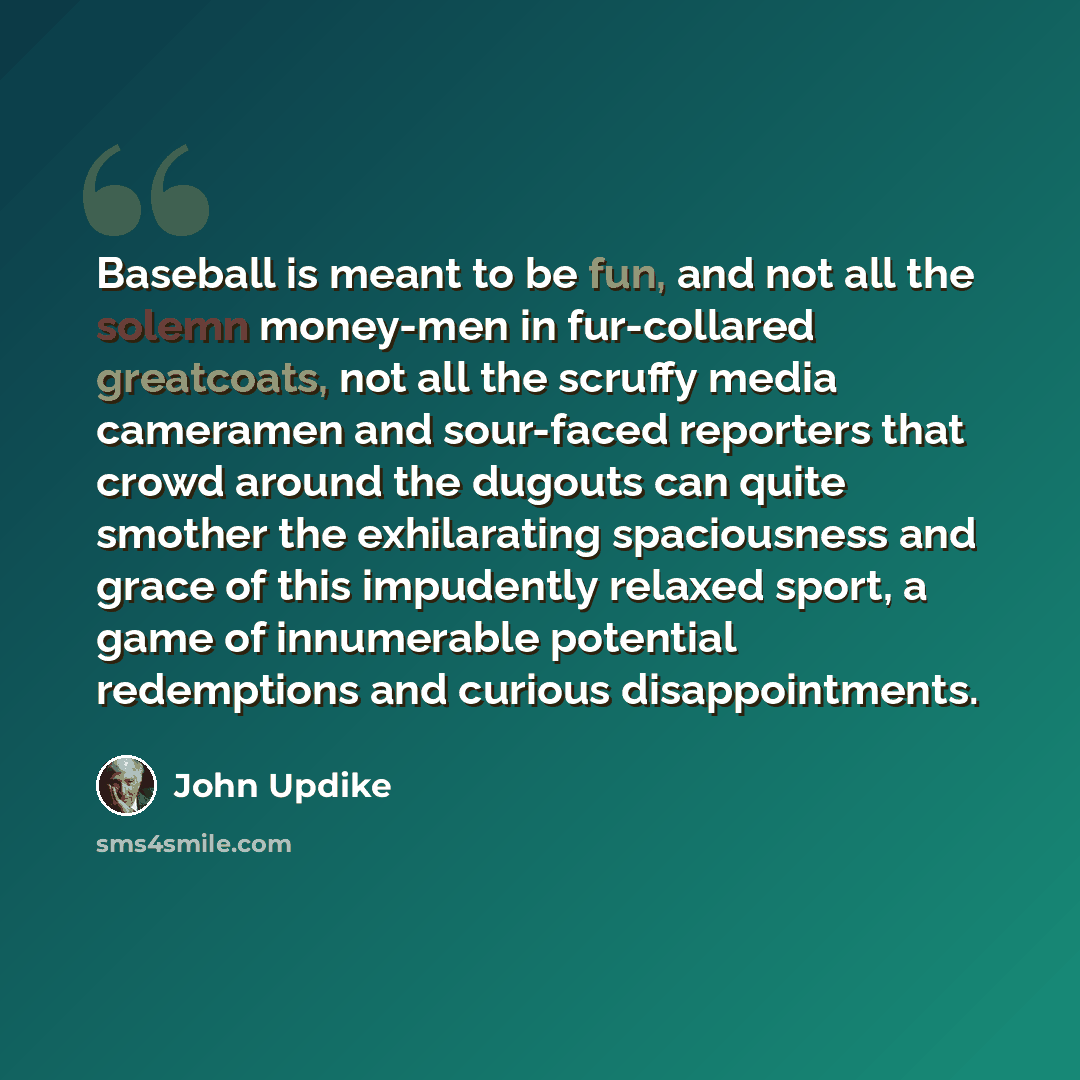 “Baseball is meant to be fun, and not all the solemn money-men in fur-collared greatcoats, not all the scruffy media cameramen and sour-faced reporters that crowd around the dugouts can quite smother the exhilarating spaciousness and grace of this impudently relaxed sport, a game of innumerable…” quote by John Updike