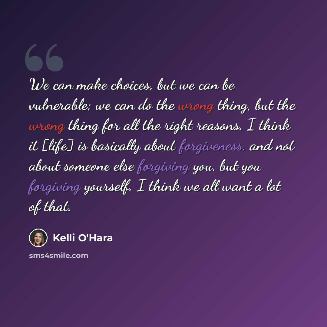 “We can make choices, but we can be vulnerable; we can do the wrong thing, but the wrong thing for all the right reasons. I think it [life] is basically about forgiveness, and not about someone else forgiving you, but you forgiving yourself. I think we all want a lot of that.” quote by Kelli O'Hara