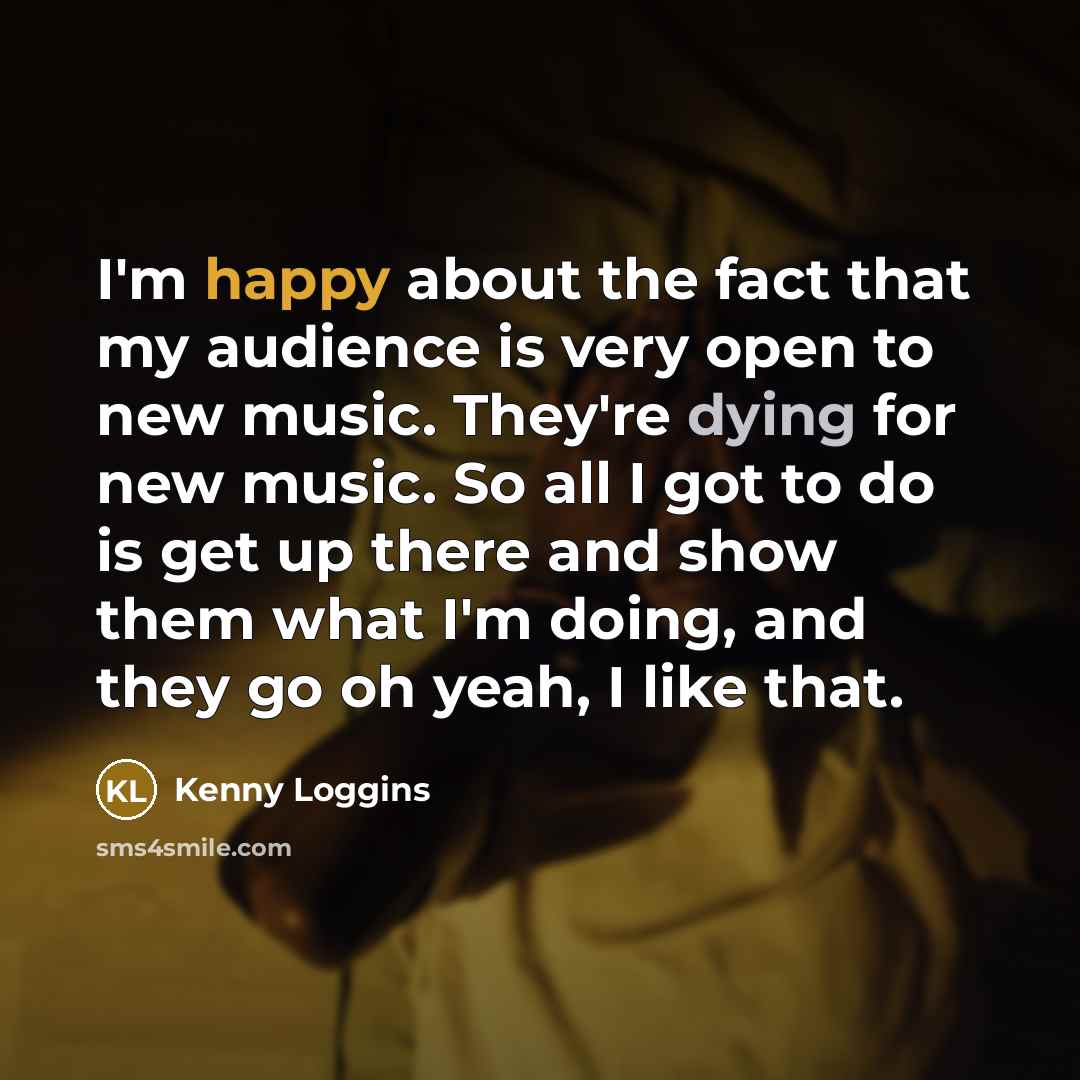 “I'm happy about the fact that my audience is very open to new music. They're dying for new music. So all I got to do is get up there and show them what I'm doing, and they go oh yeah, I like that.” quote by Kenny Loggins