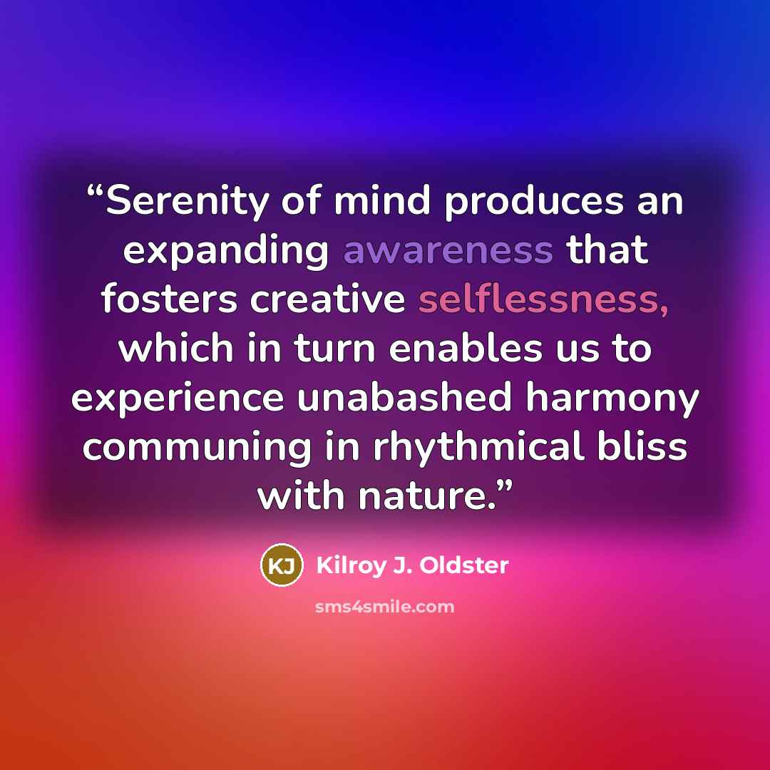 “Serenity of mind produces an expanding awareness that fosters creative selflessness, which in turn enables us to experience unabashed harmony communing in rhythmical bliss with nature.” quote by Kilroy J. Oldster