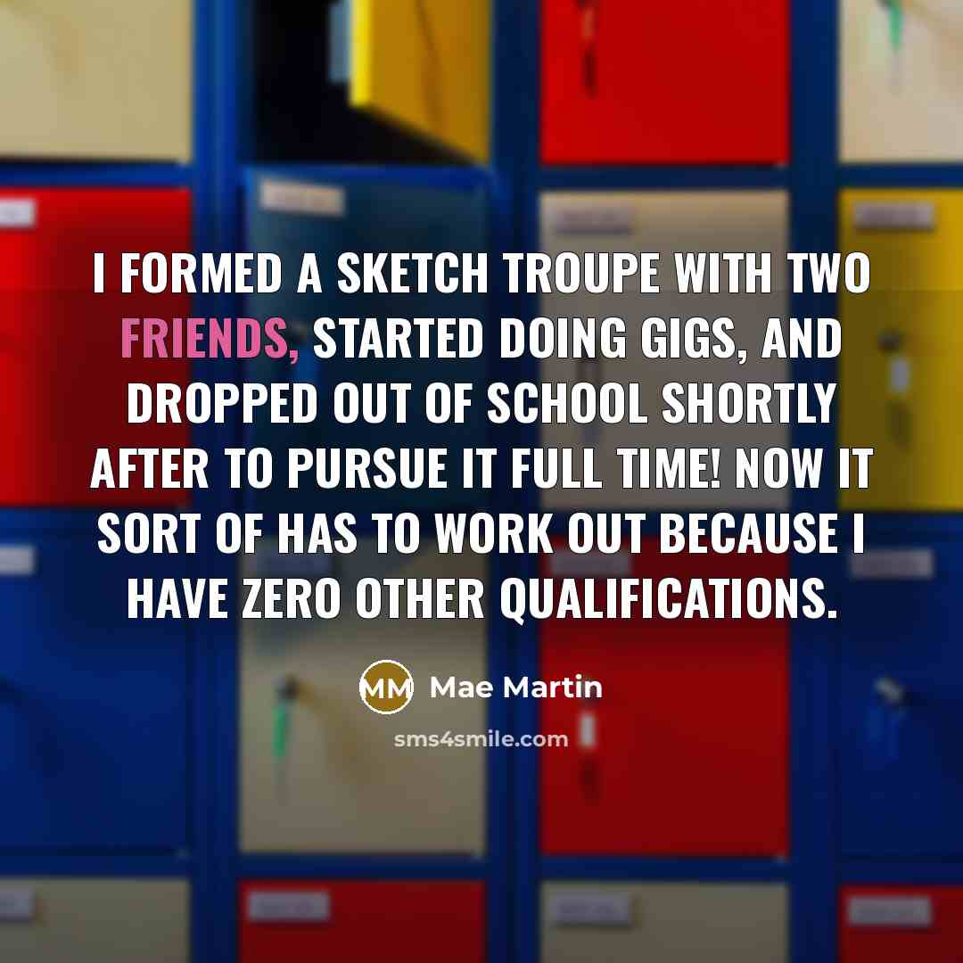 “I formed a sketch troupe with two friends, started doing gigs, and dropped out of school shortly after to pursue it full time! Now it sort of has to work out because I have zero other qualifications.” quote by Mae Martin