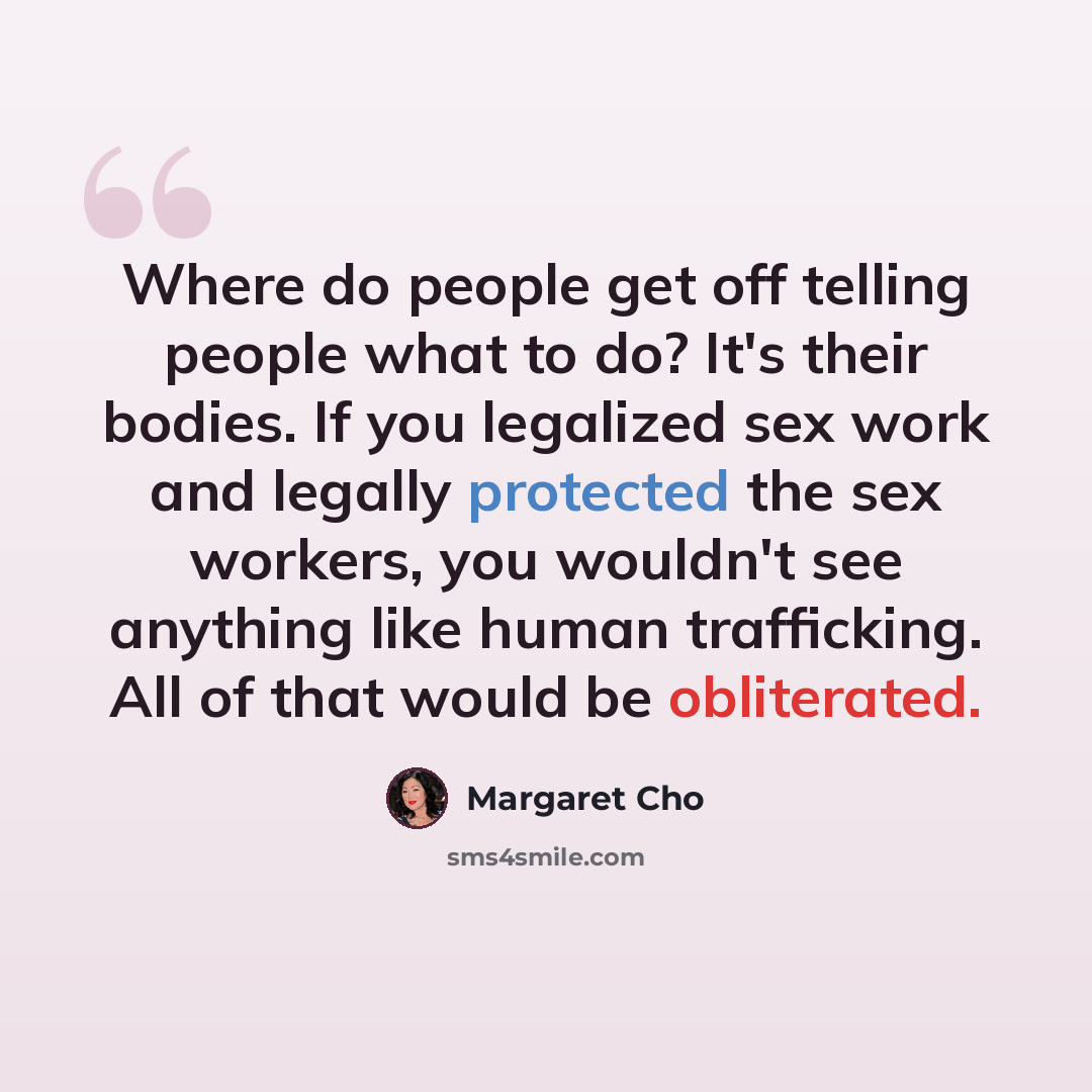 “Where do people get off telling people what to do? It's their bodies. If you legalized sex work and legally protected the sex workers, you wouldn't see anything like human trafficking. All of that would be obliterated.” quote by Margaret Cho