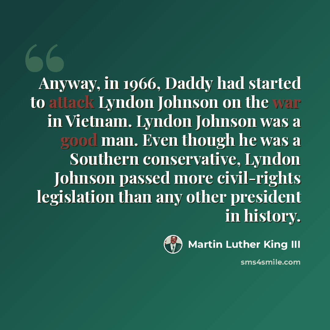 “Anyway, in 1966, Daddy had started to attack Lyndon Johnson on the war in Vietnam. Lyndon Johnson was a good man. Even though he was a Southern conservative, Lyndon Johnson passed more civil-rights legislation than any other president in history.” quote by Martin Luther King III