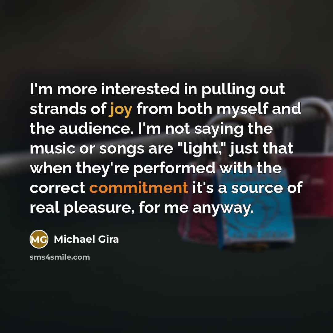 “I'm more interested in pulling out strands of joy from both myself and the audience. I'm not saying the music or songs are "light," just that when they're performed with the correct commitment it's a source of real pleasure, for me anyway.” quote by Michael Gira