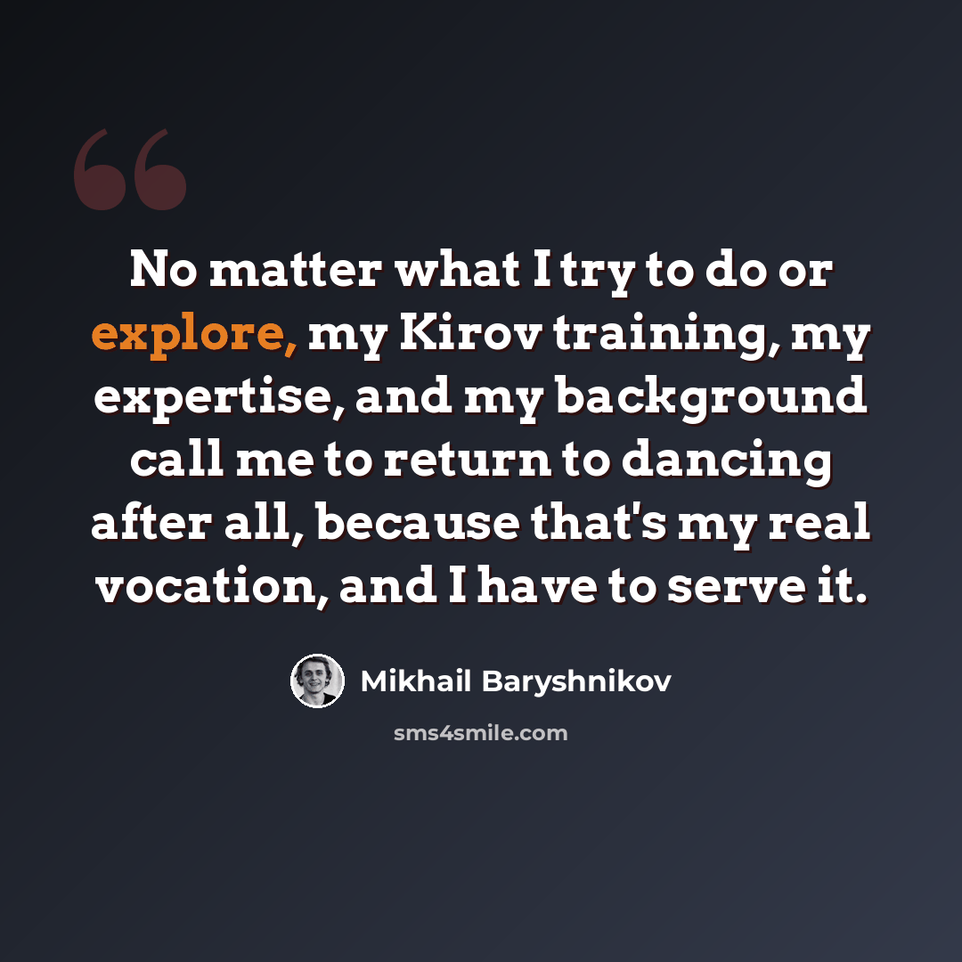 “No matter what I try to do or explore, my Kirov training, my expertise, and my background call me to return to dancing after all, because that's my real vocation, and I have to serve it.” quote by Mikhail Baryshnikov