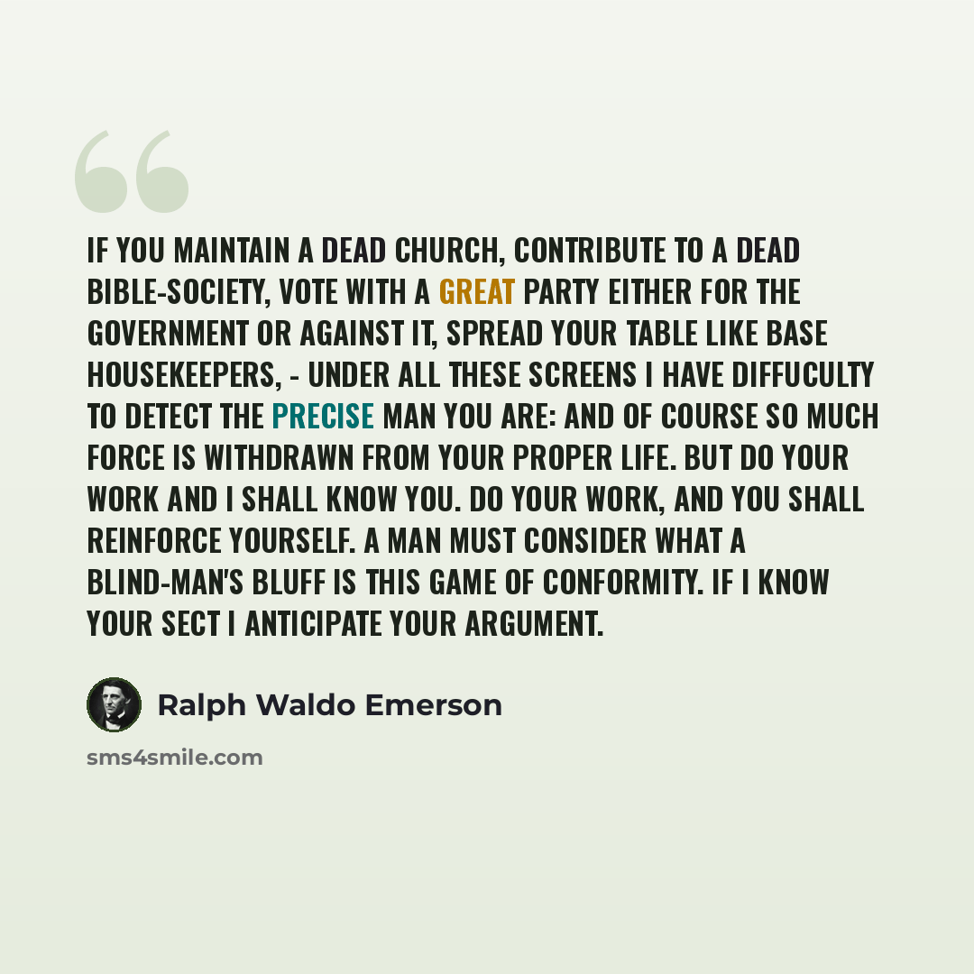 “If you maintain a dead church, contribute to a dead Bible-society, vote with a great party either for the government or against it, spread your table like base housekeepers, - under all these screens I have diffuculty to detect the precise man you are: and of course so much force is withdrawn from…” quote by Ralph Waldo Emerson