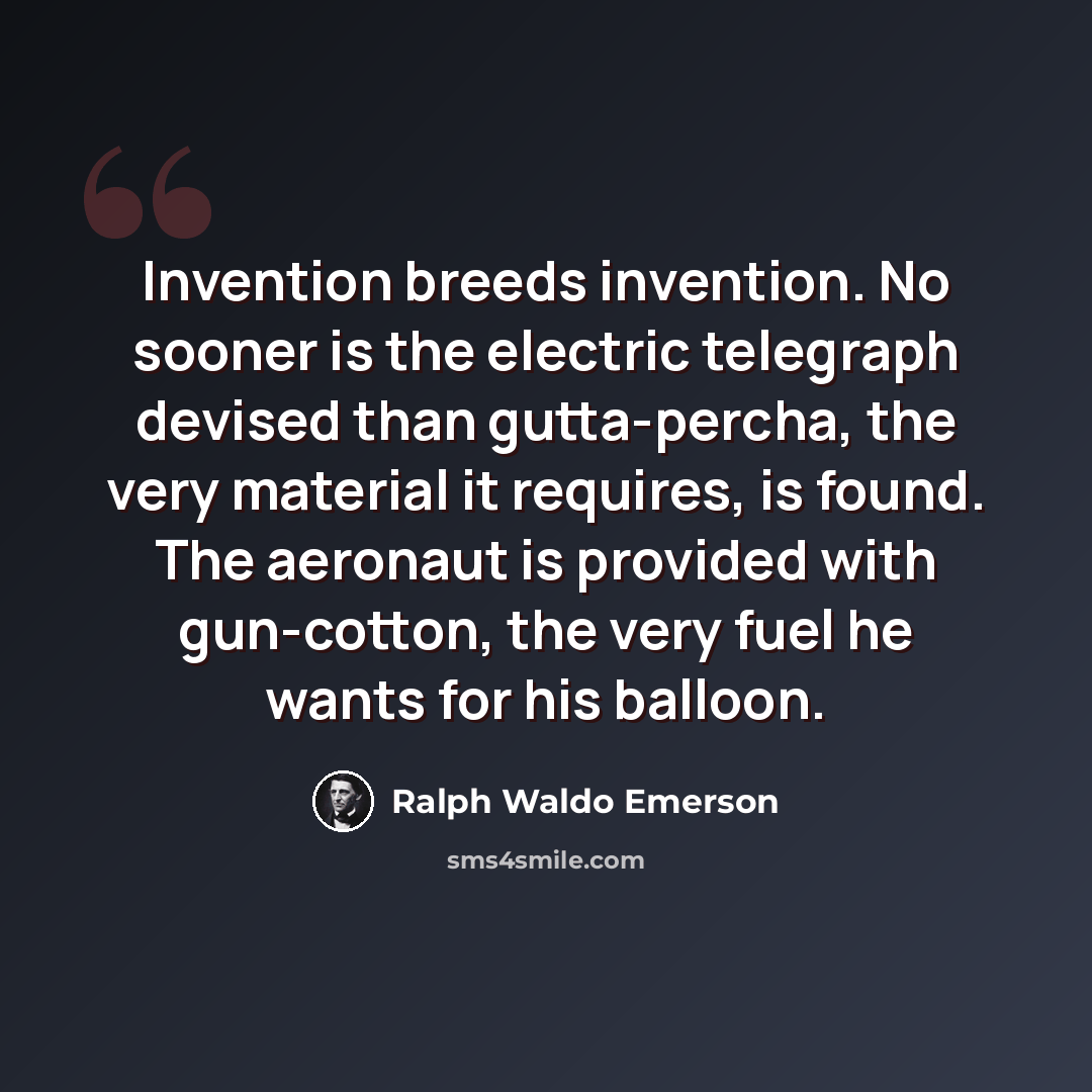 “Invention breeds invention. No sooner is the electric telegraph devised than gutta-percha, the very material it requires, is found. The aeronaut is provided with gun-cotton, the very fuel he wants for his balloon.” quote by Ralph Waldo Emerson