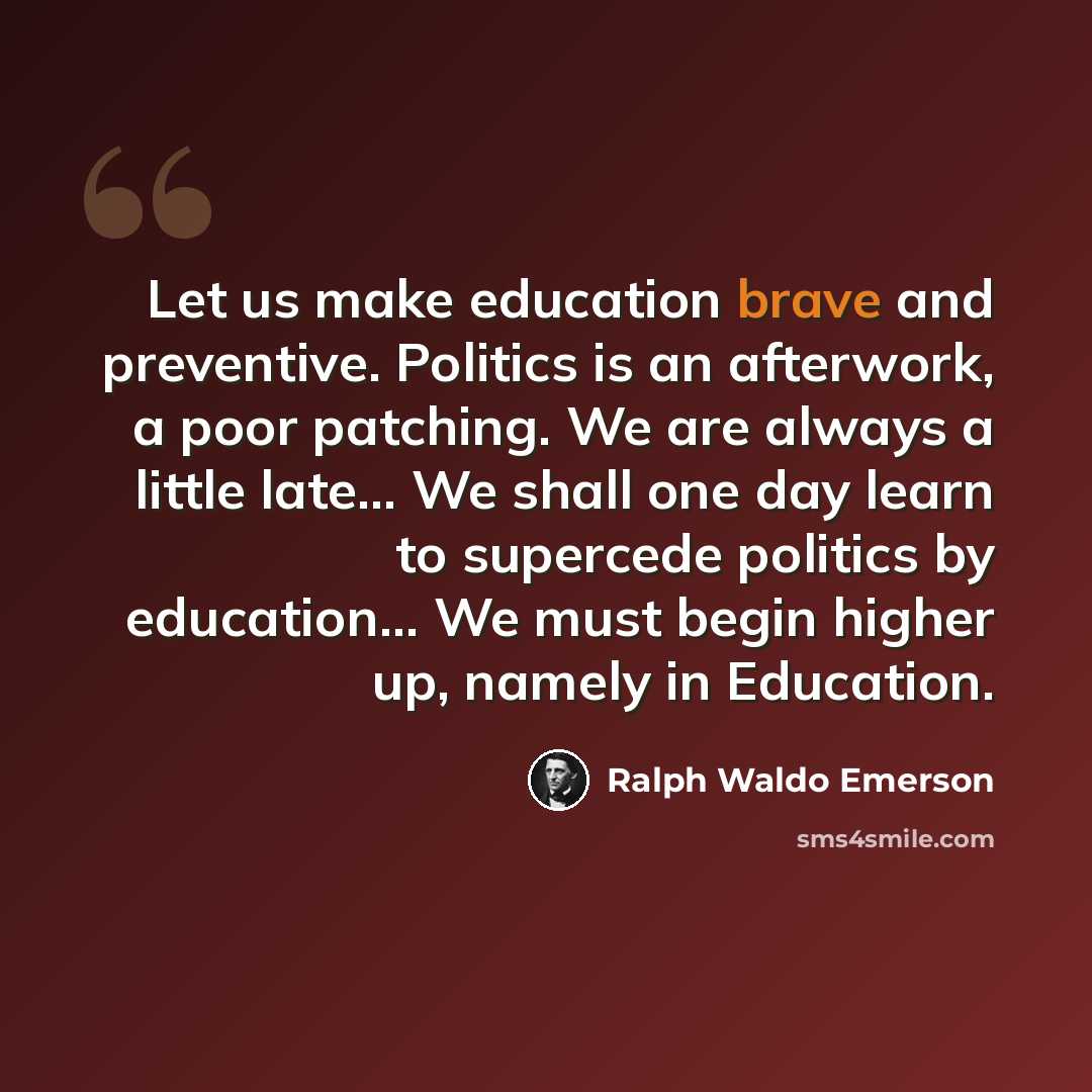 “Let us make education brave and preventive. Politics is an afterwork, a poor patching. We are always a little late... We shall one day learn to supercede politics by education... We must begin higher up, namely in Education.” quote by Ralph Waldo Emerson
